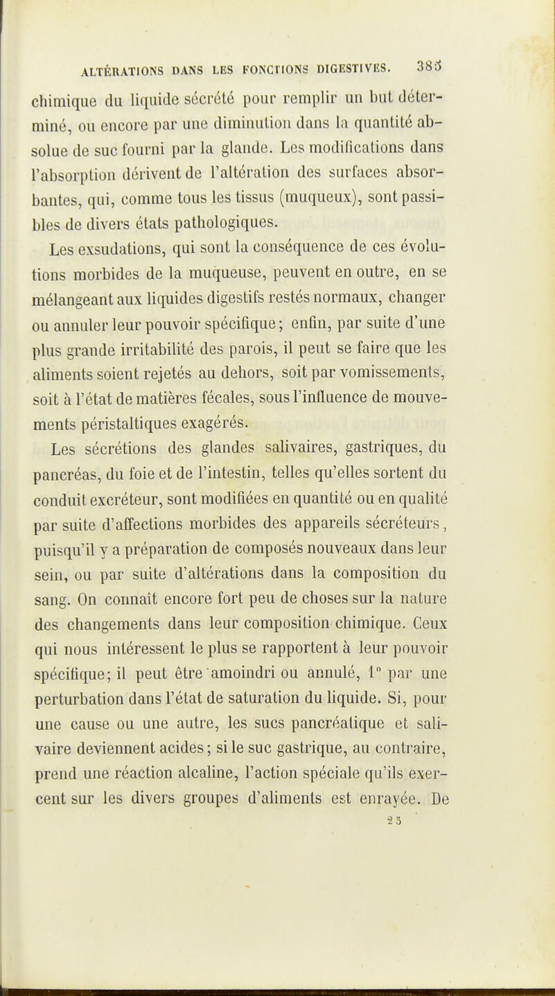 ALTÉRATIONS DANS LES FONCllONS DIGESTIVES. 383 chimique du liquide sécrété pour remplir un but déter- miné, ou encore par une diminution dans la quantité ab- solue de suc fourni par la glande. Les modifications dans l'absorption dérivent de l'altération des surfaces absor- bantes, qui, comme tous les tissus (muqueux), sont passi- bles de divers états pathologiques. Les exsudations, qui sont la conséquence de ces évolu- tions morbides de la muqueuse, peuvent en outre, en se mélangeant aux liquides digestifs restés normaux, changer ou annuler leur pouvoir spécifique ; enfin, par suite d'une plus grande irritabilité des parois, il peut se faire que les aliments soient rejetés au dehors, soit par vomissements, soit à l'état de matières fécales, sous l'influence de mouve- ments péristaltiques exagérés. Les sécrétions des glandes salivaires, gastriques, du pancréas, du foie et de l'intestin, telles qu'elles sortent du conduit excréteur, sont modifiées en quantité ou en qualité par suite d'affections morbides des appareils sécréteurs, puisqu'il y a préparation de composés nouveaux dans leur sein, ou par suite d'altérations dans la composition du sang. On connaît encore fort peu de choses sur la nature des changements dans leur composition chimique. Ceux qui nous intéressent le plus se rapportent à leur pouvoir spécifique; il peut être amoindri ou annulé, 1 par une perturbation dans l'état de saturation du liquide. Si, pour une cause ou une autre, les sucs pancréatique et sali- vaire deviennent acides; si le suc gastrique, au contraire, prend une réaction alcahne, l'action spéciale qu'ils exer- cent sur les divers groupes d'aliments est enrayée. De