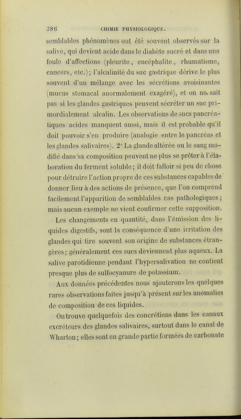semblables phénomènes ont élé souvent observés sur la salive, qui devient acide dans le diabète sucré et dans une foule d'affections (pleurite, encéphalite, rhumatisme, cancers, etc.); l'alcalinité du suc gastrique dérive le plus souvent d'un mélange avec les sécrétions avoisinantes (mucus stomacal anormalement exagéré), et on ne» sait pas si les glandes gastriques peuvent sécréter un suc pri- mordialement alcalin. Les observations de sucs pancréa- tiques acides manquent aussi, mais il est probable qu'il doit pouvoir s'en produire (analogie entre le pancréas et les glandes salivaires). 2° La glande altérée ou le sang mo- difié dans'sa composition peuvent ne plus se prêter à l'éla- boration du ferment soluble ; il doit falloir si peu de chose pour détruire l'action propre de ces substances capables de donner lieu à des actions de présence, que l'on comprend facilement l'apparition de semblables cas pathologiques ; mais aucun exemple ne vient confirmer cette supposition. Les changements en quantité, dans l'émission des li- quides digestifs, sont la conséquence d'une irritation des glandes qui tire souvent son origine de substances étran- gères; généralement ces sucs deviennent plus aqueux. La salive parotidienne pendant l'hypersalivation ne contient presque plus de sulfocyanure de potassium. Aux données précédentes nous ajouterons les quelques rares observations faites jusqu'à présent sur les anomalies de composition de ces liquides. On trouve quelquefois des concrétions dans les canaux excréteurs des glandes salivaires, surtout dans le canal de Wharton ; elles sont en grande partie formées de carbonate