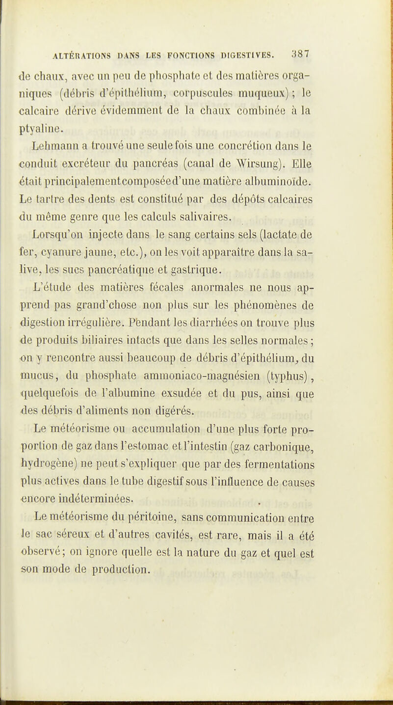 de chaux, avec un peu de phosphate et des matières orga- niques (débris d'épithéUum, corpuscules muqueux) ; le calcaire dérive évidemment de la chaux combinée à la ptyaline. Lehmann a trouvé une seule fois une concrétion dans le conduit excréteur du pancréas (canal de Wirsung). Elle était principalementcomposéed'une matière albuminoïde. Le tarire des dents est constitué par des dépôts calcaires du même genre que les calculs salivaires. Lorsqu'on injecte dans le sang certains sels (lactate de fer, cyanure jaune, etc.), on les voit apparaître dans la sa- live, les sucs pancréatique et gastrique. L'étude des matières fécales anormales ne nous ap- prend pas grand'chose non plus sur les phénomènes de digestion irrégulière. Pèndant les diarrhées on trouve plus de produits biliaires intacts que dans les selles normales ; ■on y rencontre aussi beaucoup de débris d'épithélium^ du mucus, du phosphate amraoniaco-magnésien (typhus), quelquefois de l'albumine exsudée et du pus, ainsi que des débris d'ahments non digérés. Le météorisme ou accumulation d'une plus forte pro- portion de gaz dans l'estomac et l'intestin (gaz carbonique, hydrogène) ne peut s'expliquer que par des fermentations plus actives dans le tube digestif sous l'influence de causes <}ncore indéterminées. Le météorisme du péritoine, sans communication entre Je sac séreux et d'autres cavités, est rare, mais il a été observé; on ignore quelle est la nature du gaz et quel est son mode de production.