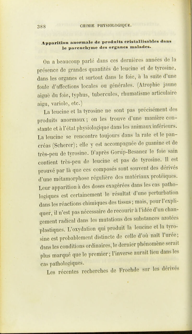itpparitiou anormale de produits cristallisable» dans le parenchyme des organes malades. On a beaucoup parlé dans ces dernières années de la présence de grandes quantités de leucine et de tyrosine, dans les organes et surtout dans le foie, à la suite d'une foule d'affections locales ou générales. (Atrophie jaune aiguë du foie, typhus, tubercules, rhumatisme articulaire aigu, variole, etc.) La leucine et la tyrosine ne sont pas précisément des produits anormaux; on les trouve d'une manière con- stante et à l'état physiologique dans les animaux inférieurs. La leucine se rencontre toujours dans la rate et le pan- créas (Scherer); elle y est accompagnée de guanine et de très-peu de tyrosine. D'après Gorup-Besanez le foie sain contient très-peu de leucine et pas de tyrosine. Il est prouvé par là que ces composés sont souvent des dérivés d'une métamorphose réguUère des matériaux protéiques. Leur apparition à des doses exagérées dans les cas patho- logiques est certainement le résultat d'une perturbation dans les réactions chimiques des tissus ; mais, pour l'expli- quer, il n'est pas nécessaire de recourir à l'idée d'un chan- gement radical dans les mutations des substances azotées plastiques. L'oxydation qui produit la leucine et la tyro- sine est probablement distincte de celle d'où naît l'urée; dans les conditions ordinaires, le dernier phénomène serait plus marqué que le premier ; l'inverse aurait lieu dans les cas pathologiques. Les récentes recherches de Froehde sur les dérives