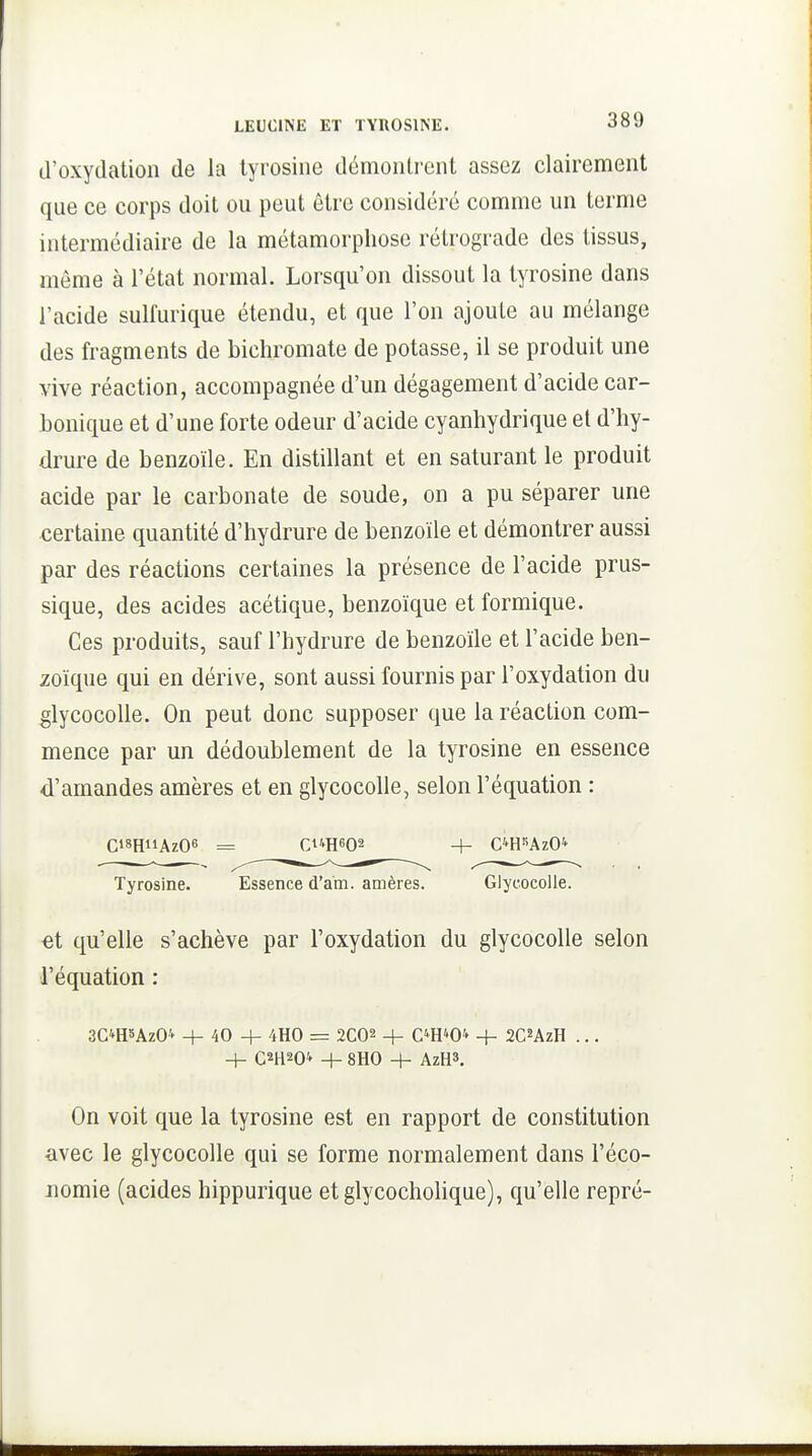 d'oxydation de la tyrosine démontrent assez clairement que ce corps doit ou peut être considéré comme un terme intermédiaire de la métamorphose rétrograde des tissus, même à l'état normal. Lorsqu'on dissout la tyrosine dans l'acide sulfurique étendu, et que l'on ajoute au mélange des fragments de bichromate de potasse, il se produit une vive réaction, accompagnée d'un dégagement d'acide car- bonique et d'une forte odeur d'acide cyanliydrique et d'hy- drure de benzoïle. En distillant et en saturant le produit acide par le carbonate de soude, on a pu séparer une certaine quantité d'hydrure de benzoïle et démontrer aussi par des réactions certaines la présence de l'acide prus- sique, des acides acétique, benzoïque et formique. Ces produits, sauf l'hydrure de benzoïle et l'acide ben- zoïque qui en dérive, sont aussi fournis par l'oxydation du glycocoUe. On peut donc supposer que la réaction com- mence par un dédoublement de la tyrosine en essence d'amandes amères et en glycocolle, selon l'équation : Ci8HiiAz06 = Ci'»H602 + C^H^AzO^ Tyrosine. Essence d'am. amères. Glycocolle. «t qu'elle s'achève par l'oxydation du glycocolle selon l'équation : 3C4H5ÂZO'' + 40 + 4H0 = 2C02 + C^H^O* + SC^AzH ... _1_ CH^C- 4- 8H0 -h AzH». On voit que la tyrosine est en rapport de constitution -avec le glycocolle qui se forme normalement dans l'éco- nomie (acides hippurique etglycocholique), qu'elle repré-