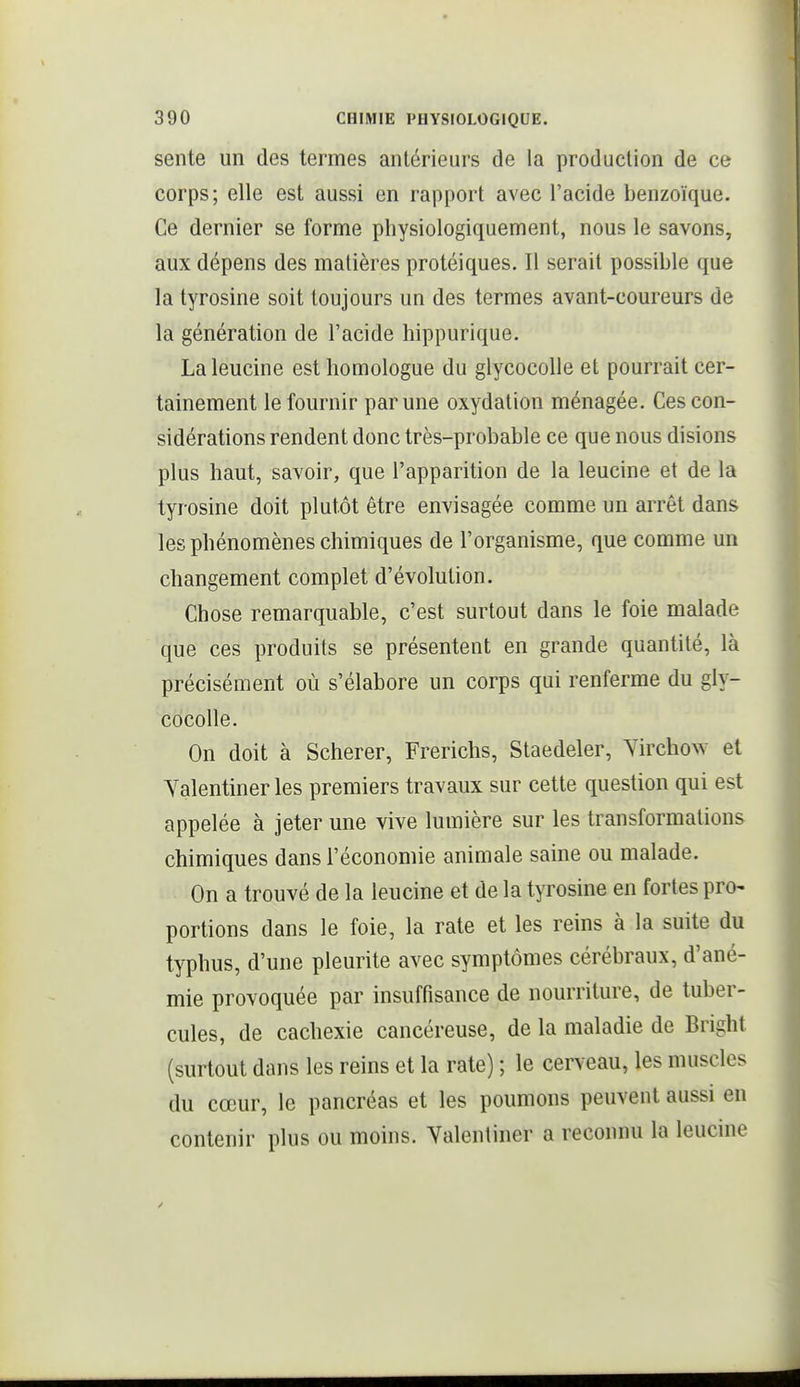 sente un des termes antérieurs de la production de ce corps; elle est aussi en rapport avec l'acide benzoïque. Ce dernier se forme physiologiquement, nous le savons, aux dépens des matières protéiques. Il serait possible que la tyrosine soit toujours un des termes avant-coureurs de la génération de l'acide hippurique. Laleucine est homologue du glycocoUe et pourrait cer- tainement le fournir par une oxydation ménagée. Ces con- sidérations rendent donc très-probable ce que nous disions plus haut, savoir, que l'apparition de la leucine et de la tyrosine doit plutôt être envisagée comme un arrêt dans les phénomènes chimiques de l'organisme, que comme un changement complet d'évolution. Chose remarquable, c'est surtout dans le foie malade que ces produits se présentent en grande quantité, là précisément où s'élabore un corps qui renferme du gly- cocolle. On doit à Scherer, Frerichs, Staedeler, Yirchow et Yalentiner les premiers travaux sur cette question qui est appelée à jeter une vive lumière sur les transformations chimiques dans l'économie animale saine ou malade. On a trouvé de la leucine et de la tyrosine en fortes pro- portions dans le foie, la rate et les reins à la suite du typhus, d'une pleurite avec symptômes cérébraux, d'ané- mie provoquée par insuffisance de nourriture, de tuber- cules, de cachexie cancéreuse, de la maladie de Bright (surtout dans les reins et la rate) ; le cerveau, les muscles du cœur, le pancréas et les poumons peuvent aussi en contenir plus ou moins. Yalentiner a reconnu la leucine