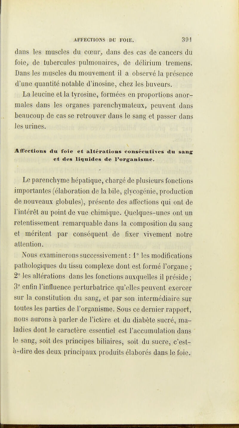 dans les muscles du cœur^, dans des cas de cancers du foie, de tubercules pulmonaires, de délirium tremens. Dans les muscles du mouvement il a observé la présence d'une quantité notable d'inosine, chez les buveurs. La leucine et la tyrosine, formées en proportions anor- males dans les organes parenchymateux, peuvent dans beaucoup de cas se retrouver dans le sang et passer dans les urines. Aifections du foie et altérations consécutives du sang^ et des liquides de l'ori^anisme. Le parenchyme hépatique, chargé de plusieurs fonctions importantes (élaboration de la bile, glycogénie, production de nouveaux globules), présente des affections qui ont de l'intérêt au point de vue chimique. Quelques-unes ont un retentissement remarquable dans la composition du sang et méritent par conséquent de fixer vivement notre attention. Nous examinerons successivement : 1° les modifications pathologiques du tissu complexe dont est formé l'organe ; 2° les altérations dans les fonctions auxquelles il préside ; 3 enfin l'influence perturbatrice qu'elles peuvent exercer sur la constitution du sang, et par son intermédiaire sur toutes les parties de l'organisme. Sous ce dernier rapport, nous aurons à parler de l'ictère et du diabète sucré, ma- ladies dont le caractère essentiel est l'accumulation dans le sang, soit des principes biliaires, soit du sucre, c'est- à-dire des deux principaux produits élaborés dans le foie.