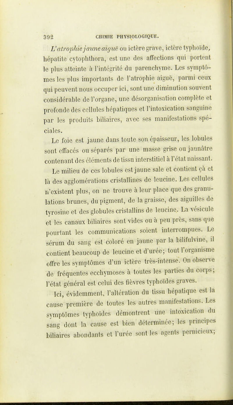 V atrophie jaune aigiië ou ictère grave, ictère typhoïde, hépatite cytophthora, est une des affections qui portent le phis atteinte à l'intégrité du parenchyme. Les symptô- mes les plus importants de l'atrophie aiguë, parmi ceux qui peuvent nous occuper ici, sont une diminution souvent considérahle de l'organe, une désorganisation complète et profonde des cellules hépatiques et l'intoxication sanguine par les produits biliaires, avec ses manifestations spé- ciales. Le foie est jaune dans toute son épaisseur, les lobules sont effacés ou séparés par une masse grise ou jaunâtre contenant des éléments de tissu interstitiel à l'état naissant. Le miheu de ces lobules est jaune sale et contient çà et là des agglomérations cristallines de leucine. Les cellules n'existent plus, on ne trouve à leur place que des granu- lations brunes, du pigment, de la graisse, des aiguilles de tyrosine et des globules cristallins de leucine. La vésicule et les canaux bihaires sont vides ou à peu près, sans que pourtant les communications soient interrompues. Le sérum du sang est coloré en jaune par la bilifulvine, il contient beaucoup de leucine et d'urée; tout l'organisme offre les symptômes d'un ictère très-intense. On observe de fréquentes ecchymoses à toutes les parties du corps; l'état général est celui des fièvres typhoïdes graves. Ici, évidemment, l'altération du tissu hépatique est la cause première de toutes les autres manifestations. Les symptômes typhoïdes démontrent une intoxication du sang dont la cause est bien déterminée; les principes binaires abondants et l'urée sont les agents pernicieux;