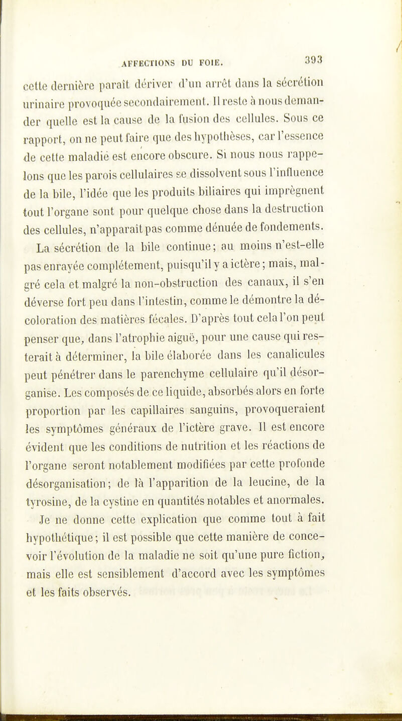cette dernière paraît dériver d'un arrêt dans la sécrétion urinaire provoquée secondairement. Il reste à nous deman- der quelle est la cause de la l'usion des cellules. Sous ce rapport, on ne peut faire que des hypothèses, car l'essence de cette maladie est encore obscure. Si nous nous rappe- lons que les parois cellulaires se dissolvent sous l'influence de la bile, l'idée que les produits biliaires qui imprègnent tout l'organe sont pour quelque chose dans la destruction des cellules, n'apparaît pas comme dénuée de fondements. La sécrétion de la bile continue ; au moins n'est-elle pas enrayée complètement, puisqu'il y a ictère ; mais, mal- gré cela et malgré la non-obstruction des canaux, il s'en déverse fort peu dans l'intestin, comme le démontre la dé- coloration des matières fécales. D'après tout cela l'on peut penser que, dans l'atrophie aiguë, pour une cause qui res- terait à déterminer, la bile élaborée dans les canahcules peut pénétrer dans le parenchyme cellulaire qu'il désor- ganise. Les composés de ce liquide, absorbés alors en forte proportion par les capillaires sanguins, provoqueraient les symptômes généraux de l'ictère grave. Il est encore évident que les conditions de nutrition et les réactions de l'organe seront notablement modifiées par cette profonde désorganisation; de là l'apparition de la leucine, de la tyrosine, de la cystine en quantités notables et anormales. Je ne donne cette explication que comme tout à fait hypothétique ; il est possible que cette manière de conce- voir l'évolution de la maladie ne soit qu'une pure fiction^, mais elle est sensiblement d'accord avec les symptômes et les faits observés.