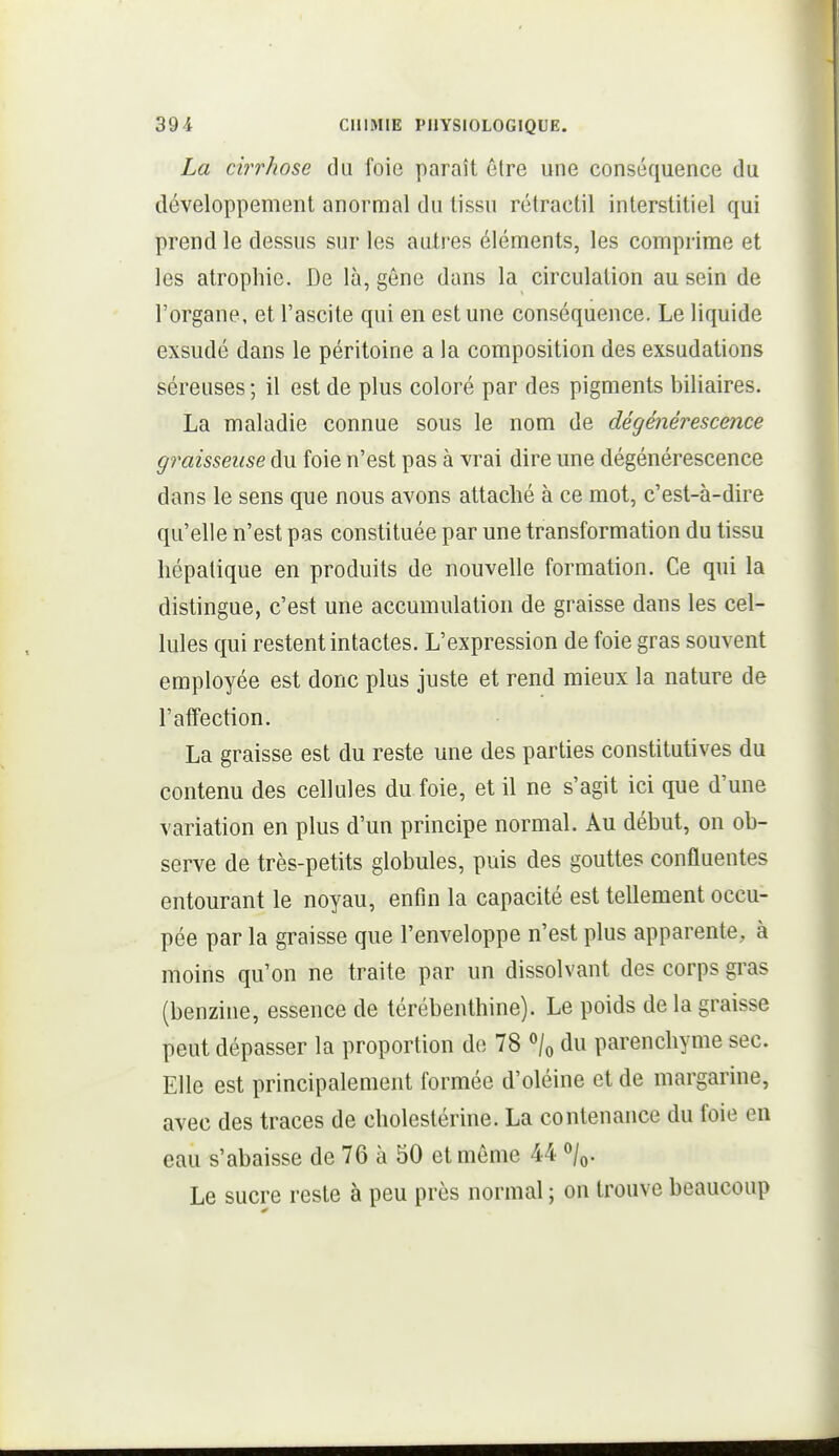 La cirrhose du foie paraît être une conséquence du développement anormal du tissu rélractil interstitiel qui prend le dessus sur les autres éléments, les comprime et les atrophie. De là, gêne dans la circulation au sein de l'organe, et l'ascite qui en est une conséquence. Le liquide exsudé dans le péritoine a la composition des exsudations séreuses ; il est de plus coloré par des pigments biliaires. La maladie connue sous le nom de dégénérescence graisseuse du foie n'est pas à vrai dire une dégénérescence dans le sens que nous avons attaché à ce mot, c'est-à-dire qu'elle n'est pas constituée par une transformation du tissu hépatique en produits de nouvelle formation. Ce qui la distingue, c'est une accumulation de graisse dans les cel- lules qui restent intactes. L'expression de foie gras souvent employée est donc plus juste et rend mieux la nature de l'affection. La graisse est du reste une des parties constitutives du contenu des cellules du foie, et il ne s'agit ici que d'une variation en plus d'un principe normal. Au début, on ob- serve de très-petits globules, puis des gouttes confluentes entourant le noyau, enfin la capacité est tellement occu- pée par la graisse que l'enveloppe n'est plus apparente, à moins qu'on ne traite par un dissolvant des corps gras (benzine, essence de térébenthine). Le poids delà graisse peut dépasser la proportion de 78 X du parenchyme sec. Elle est principalement formée d'oléine et de margarine, avec des traces de cholestérine. La contenance du foie en eau s'abaisse de 76 à 50 et même 44 \. Le sucre reste à peu près normal ; on trouve beaucoup