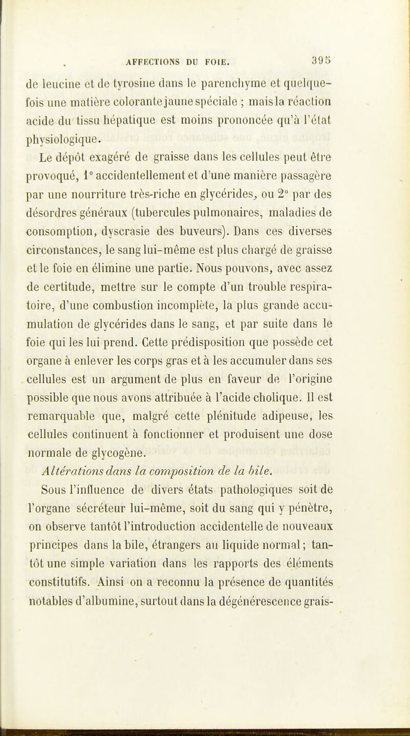 de leucine et de tyrosine dans le parencliyme et quelque- fois une matière colorante jaune spéciale ; mais la réaction acide du tissu hépatique est moins prononcée qu'à l'état physiologique. Le dépôt exagéré de graisse dans les cellules peut être provoqué, 1° accidentellement et d'une manière passagère par une nourriture très-riche en glycérides^, ou 2° par des désordres généraux (tubercules pulmonaires, maladies de consomption, dyscrasie des buveurs). Dans ces diverses circonstances, le sang lui-même est plus chargé de graisse et le foie en élimine une partie. Nous pouvons, avec assez de certitude, mettre sur le compte d'un trouble respira- toire, d'une combustion incomplète, la plus grande accu- mulation de glycérides dans le sang, et par suite dans le foie qui les lui prend. Cette prédisposition que possède cet organe à enlever les corps gras et à les accumuler dans ses cellules est un argument de plus en faveur de l'origine possible que nous avons attribuée à l'acide cholique. Il est remarquable que, malgré cette plénitude adipeuse, les cellules continuent à fonctionner et produisent une dose normale de glycogène. Altérations dans la composition de la bile. Sous l'influence de divers états pathologiques soit de l'organe sécréteur lui-même, soit du sang qui y pénètre, on observe tantôt l'introduction accidentelle de nouveaux principes dans la bile, étrangers au liquide normal ; tan- tôt une simple variation dans les rapports des éléments constitutifs. Ainsi on a reconnu la présence de quantités notables d'albumine, surtout dans la dégénérescence grais-