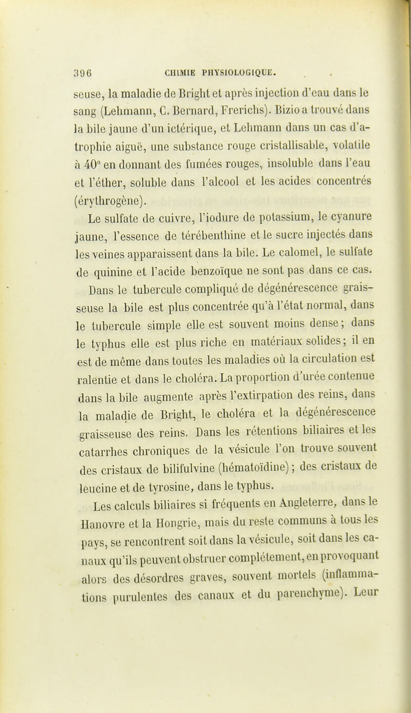 seuse, la maladie de Bright et après injection d'eau dans le sang (Lelimann, C. Bernard, Frericlis). Bizio a trouvé dans la bile jaune d'un ictérique, et Lehraann dans un cas d'a- trophie aiguë, une substance rouge cristallisable, volatile à 40° en donnant des fumées rouges, insoluble dans l'eau et l'éther, soluble dans l'alcool et les acides concentrés (érythrogène). Le sulfate de cuivre, l'iodure de potassium, le cyanure jaune, l'essence de térébenthine et le sucre injectés dans les veines apparaissent dans la bile. Le calomel, le sulfate de quinine et l'acide benzoïque ne sont pas dans ce cas. Dans le tubercule compliqué de dégénérescence grais- seuse la bile est plus concentrée qu'à l'état normal, dans le tubercule simple elle est souvent moins dense ; dans le typhus elle est plus riche en matériaux solides; il en est de même dans toutes les maladies où la circulation est ralentie et dans le choléra. La proportion d'urée contenue dans la bile augmente après l'extirpation des reins, dans la maladie de Bright, le choléra et la dégénérescence graisseuse des reins. Dans les rétentions biliaires et les catarrhes chroniques de la vésicule l'on trouve souvent des cristaux de bilifulvine (hématoïdine) ; des cristaux de leucine et de tyrosine, dans le typhus. Les calculs biliaires si fréquents en Angleterre, dans le Hanovre et la Hongrie, mais du reste communs à tous les pays, se rencontrent soit dans la vésicule, soit dans les ca- naux qu'ils peuvent obstruer complètement, en provoquant alors des désordres graves, souvent mortels (inflamma- tions purulentes des canaux et du parenchyme). Leur