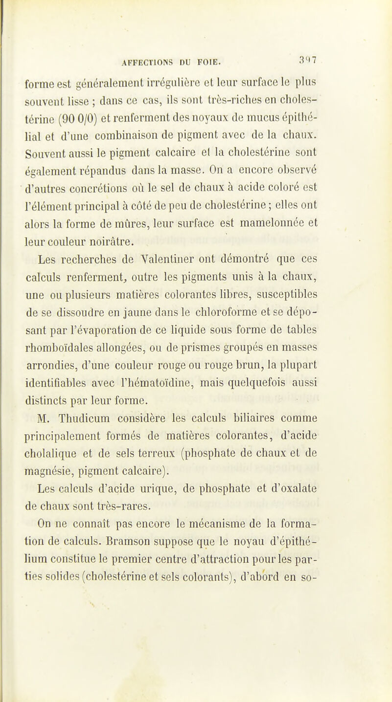 forme est généralement irrégulière et leur surface le plus souvent lisse ; dans ce cas, ils sont très-riches en choles- térine (90 0/0) et renferment des noyaux de mucus épithé- lial et d'une combinaison de pigment avec de la chaux. Souvent aussi le pigment calcaire el la cholestérine sont également répandus dans la masse. On a encore observé d'autres concrétions où le sel de chaux à acide coloré est l'élément principal à côté de peu de cholestérine ; elles ont alors la forme de mûres, leur surface est mamelonnée et leur couleur noirâtre. Les recherches de Yalenliner ont démontré que ces calculs renferment, outre les pigments unis à la chaux, une ou plusieurs matières colorantes libres, susceptibles de se dissoudre en jaune dans le chloroforme et se dépo- sant par l'évaporation de ce hquide sous forme de tables rhomboïdales allongées, ou de prismes groupés en masses arrondies, d'une couleur rouge ou rouge brun, la plupart identifiables avec l'hématoïdine, mais quelquefois aussi distincts par leur forme. M. Thudicum considère les calculs biliaires comme principalement formés de matières colorantes, d'acide cholalique et de sels terreux (phosphate de chaux et de magnésie, pigment calcaire). Les calculs d'acide urique, de phosphate et d'oxalate de chaux sont très-rares. On ne connaît pas encore le mécanisme de la forma- tion de calculs. Bramson suppose que le noyau d'épithé- lium constitue le premier centre d'attraction pour les par- ties solides (cholestérine et sels colorants), d'abord en so-