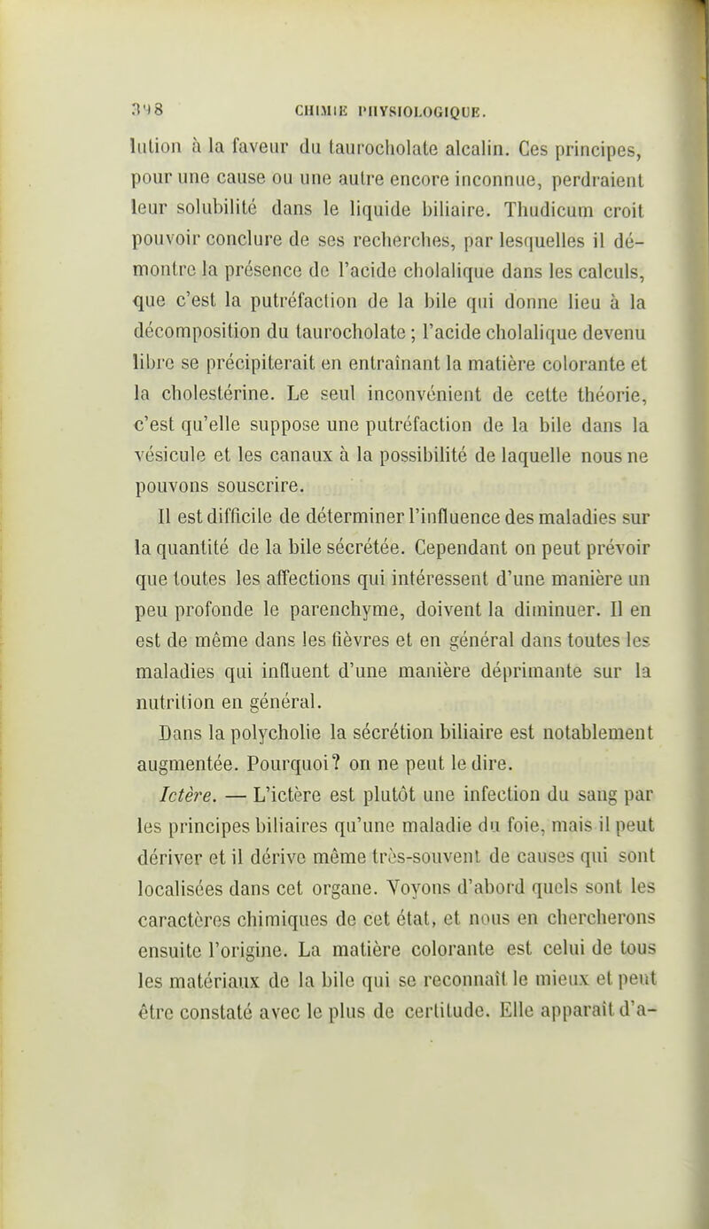 liilion à la faveur du taurocliolate alcalin. Ces principes, pour une cause ou une autre encore inconnue, perdraient leur solubilité dans le liquide biliaire. Thudicum croit pouvoir conclure de ses recherches, par lesquelles il dé- montre la présence de l'acide cholalique dans les calculs, que c'est la putréfaction de la bile qui donne lieu à la décomposition du taurocliolate ; l'acide cholalique devenu libre se précipiterait en entraînant la matière colorante et la cholestérine. Le seul inconvénient de cette théorie, c'est qu'elle suppose une putréfaction de la bile dans la vésicule et les canaux à la possibihté de laquelle nous ne pouvons souscrire. Il est difficile de déterminer l'influence des maladies sur la quantité de la bile sécrétée. Cependant on peut prévoir que toutes les affections qui intéressent d'une manière un peu profonde le parenchyme, doivent la diminuer. Il en est de même dans les fièvres et en général dans toutes les maladies qui influent d'une manière déprimante sur la nutrition en général. Dans la polychohe la sécrétion biliaire est notablement augmentée. Pourquoi? on ne peut le dire. Ictère. — L'ictère est plutôt une infection du sang par les principes biliaires qu'une maladie du foie, mais il peut dériver et il dérive même très-souvent de causes qui sont localisées dans cet organe. Voyons d'abord quels sont les caractères chimiques de cet état, et nous en chercherons ensuite l'origine, La matière colorante est celui de tous les matériaux de la bile qui se reconnaît le mieux et peut être constaté avec le plus de certitude. Elle apparaît d'à-