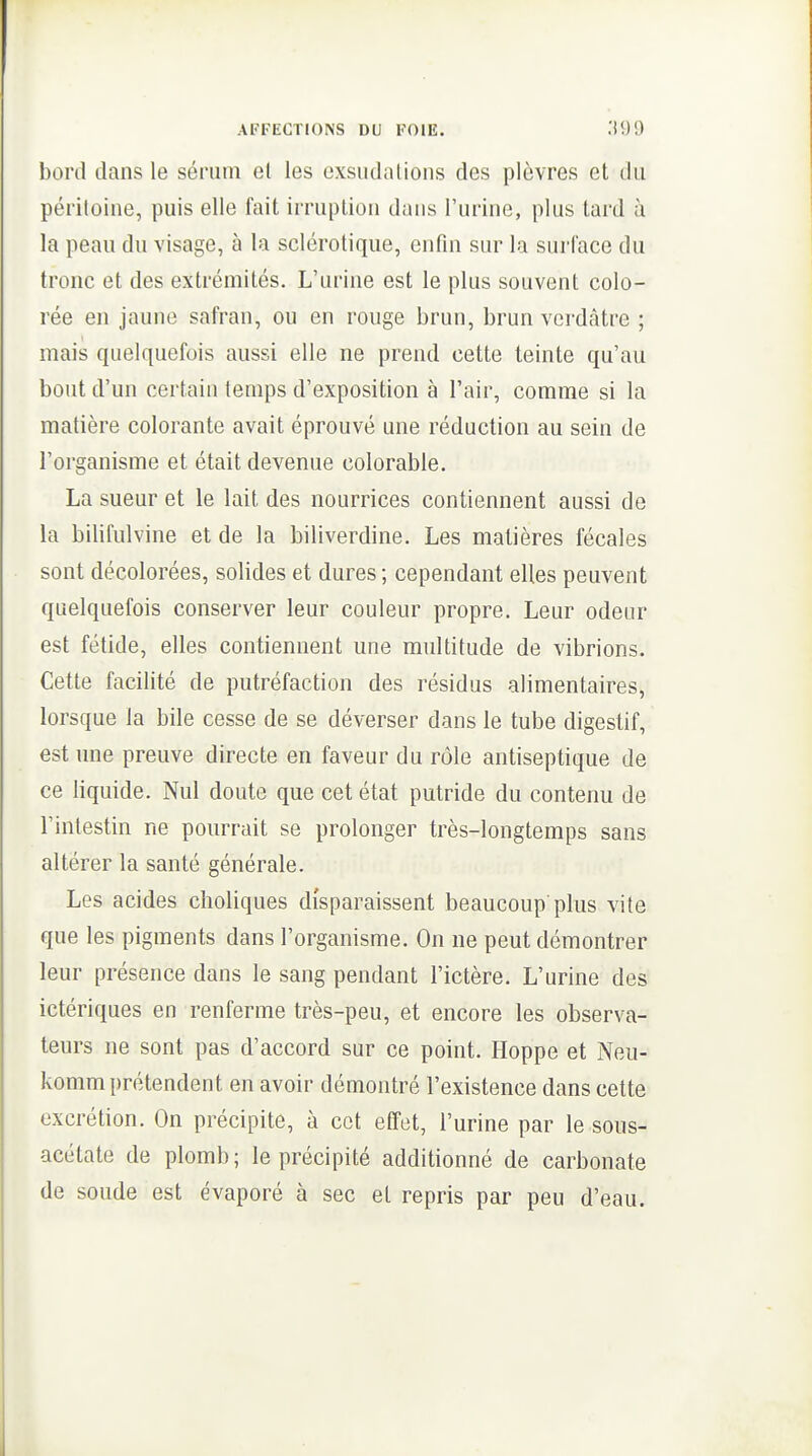bord dans le sérum et les exsudations des plèvres et du péritoine, puis elle fait irruption dans l'urine, plus tard à la peau du visage, à la sclérotique, enfin sur la surface du tronc et des extrémités. L'urine est le plus souvent colo- rée en jaune safran, ou en rouge brun, brun vcrdàtre ; mais quelquefois aussi elle ne prend cette teinte qu'au bout d'un certain temps d'exposition à l'air, comme si la matière colorante avait éprouvé une réduction au sein de l'organisme et était devenue colorable. La sueur et le lait des nourrices contiennent aussi de la bilifulvine et de la biliverdine. Les matières fécales sont décolorées, solides et dures ; cependant elles peuvent quelquefois conserver leur couleur propre. Leur odeur est fétide, elles contiennent une multitude de vibrions. Cette facilité de putréfaction des résidus alimentaires, lorsque la bile cesse de se déverser dans le tube digestif, est une preuve directe en faveur du rôle antiseptique de ce liquide. Nul doute que cet état putride du contenu de l'intestin ne pourrait se prolonger très-longtemps sans altérer la santé générale. Les acides clioliques disparaissent beaucoup'plus vite que les pigments dans l'organisme. On ne peut démontrer leur présence dans le sang pendant l'ictère. L'urine des ictériques en renferme très-peu, et encore les observa- teurs ne sont pas d'accord sur ce point. Hoppe et Neu- komm prétendent en avoir démontré l'existence dans cette excrétion. On précipite, à cet effet, l'urine par le sous- acétate de plomb; le précipité additionné de carbonate de soude est évaporé à sec et repris par peu d'eau.