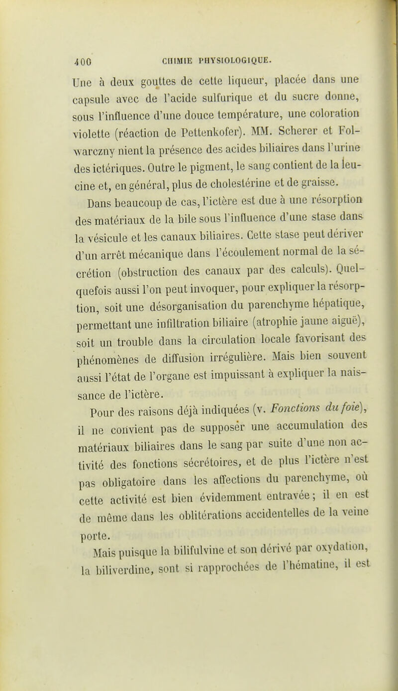 Une à deux gouttes de cette liqueur, placée dans une capsule avec de l'acide suUurique et du sucre donne, sous l'influence d'une douce température, une coloration violette (réaction de Pettenkofer). MM. Scherer et Fol- warczny nient la présence des acides biliaires dans l'urine des ictériques. Outre le pigment, le sang contient de la leu- cine et, en général, plus de cholestérine et de graisse. Dans beaucoup de cas, l'ictère est due à une résorption des matériaux de la bile sous l'inauence d'une stase dans la vésicule et les canaux biliaires. Cette stase peut dériver d'un arrêt mécanique dans l'écoulement normal de la sé- crétion (obstruction des canaux par des calculs). Quel- quefois aussi l'on peut invoquer, pour expliquer la résorp- tion, soit une désorganisation du parenchyme hépatique, permettant une infiltration biliaire (atrophie jaune aiguë), soit un trouble dans la circulation locale favorisant des phénomènes de diffusion irrégulière. Mais bien souvent aussi l'état de l'organe est impuissant à expliquer la nais- sance de l'ictère. Pour des raisons déjà indiquées (v. Fonctions du foie), il ne convient pas de supposer une accumulation des matériaux biliaires dans le sang par suite d'une non ac- tivité des fonctions sécrétoires, et de plus l'ictère n'est pas obligatoire dans les affections du parenchyme, où cette activité est bien évidemment entravée ; il en est de même dans les obUtérations accidentelles de la veine porte. Mais puisque la bilifulvine et son dérivé par oxydation, la biliverdine, sont si rapprochées de l'hématine, il est