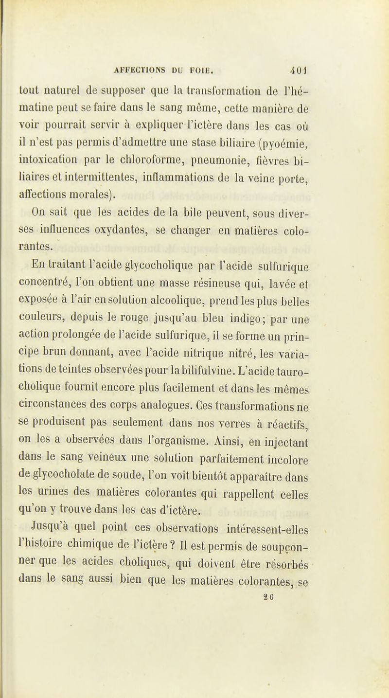 tout naturel de supposer que la trauslbrmation de l'hé- matine peut se faire dans le sang même, cette manière de voir pourrait servir à expliquer l'ictère dans les cas où il n'est pas permis d'admettre une stase biliaire (pyoémie, intoxication par le chloroforme, pneumonie, fièvres bi- liaires et intermittentes, inflammations de la veine porte, affections morales). On sait que les acides de la bile peuvent, sous diver- ses influences oxydantes, se changer en matières colo- rantes. En traitant l'acide glycocholique par l'acide sulfurique concentré, l'on obtient une masse résineuse qui, lavée et exposée à l'air en solution alcoolique, prend les plus belles couleurs, depuis le rouge jusqu'au bleu indigo; par une action prolongée de l'acide sulfurique, il se forme un prin- cipe brun donnant, avec l'acide nitrique nitré, les varia- tions de teintes observées pour labihfulvine. L'acide tauro- cholique fournit encore plus facilement et dans les mêmes circonstances des corps analogues. Ces transformations ne se produisent pas seulement dans nos verres à réactifs, on les a observées dans l'organisme. Ainsi, en injectant dans le sang veineux une solution parfaitement incolore de glycocholate de soude, l'on voit bientôt apparaître dans les urines des matières colorantes qui rappellent celles qu'on y trouve dans les cas d'ictère. Jusqu'à quel point ces observations intéressent-elles l'histoire chimique de l'ictère ? Il est permis de soupçon- ner que les acides choliques, qui doivent être résorbés dans le sang aussi bien que les matières colorantes, se 26