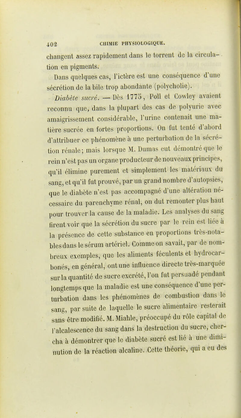 changent assez rapidement dans le torrent de la circula- tion en pigments. Dans quelques cas, l'ictère est une conséquence d'une sécrétion de la bile trop abondante (polycholie). Diabète sucré. — Dès 1773, Poil et Cowley avaient reconnu que, dans la plupart des cas de polyurie avec amaigrissement considérable, l'urine contenait une ma- tière sucrée en fortes proportions. On fut tenté d'abord d'attribuer ce phénomène à une perturbation de la sécré- tion rénale; mais lorsque M. Dumas eut démontré que le rein n'est pas un organe producteur de nouveaux principes, qu'il élimine purement et simplement les matériaux du sang, et qu'il fut prouvé, par un grand nombre d'autopsies, que le diabète n'est pas accompagné d'une altération né- cessaire du parenchyme rénal, on dut remonter plus haut pour trouver la cause de la maladie. Les analyses du sang firent voir que la sécrétion du sucre par le rein est liée à la présence de cette substance en proportions très-nota- bles dans le sérum artériel. Comme on savait, par de nom- breux exemples, que les aliments féculents et hydrocar- bonés, en général, ont une influence directe très-marquée sur la quantité de sucre excrété, l'on fut persuadé pendant longtemps que la maladie est une conséquence d'une per- turbation dans les phénomènes de combustion dans le sang, par suite de laquelle le sucre alimentaire resterait sans'êlre modifié. M. Miahle, préoccupé du rôle capital de l'alcalescence du sang dans la destruction du sucre, cher- cha à démontrer que le diabète sucré est lié à une dimi- nution de la réaction alcaline. Celte théorie, qui a eu des