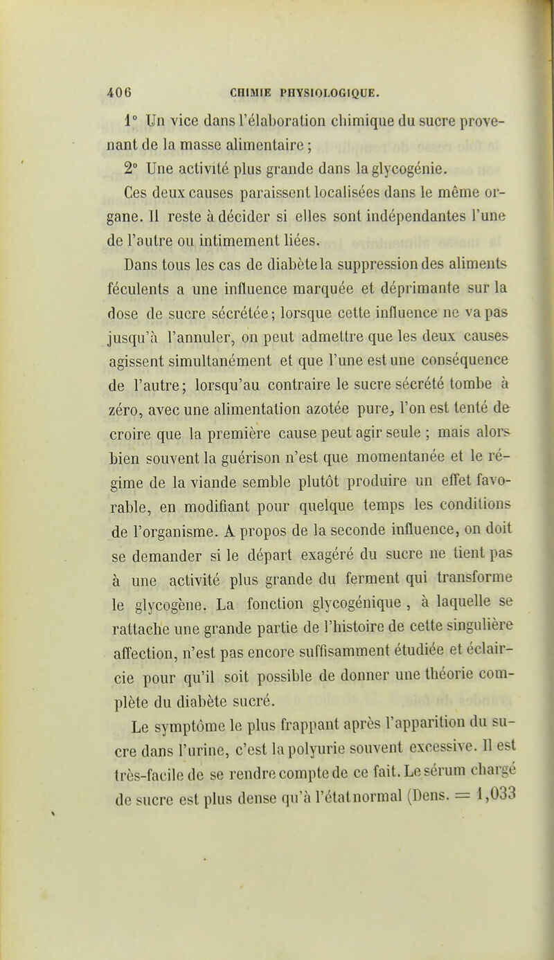 i° Un vice dans l'élaboration chimique du sucre prove- nant de la masse alimentaire ; 2° Une activité plus grande dans la glycogénie. Ces deux causes paraissent localisées dans le môme or- gane. Il reste à décider si elles sont indépendantes l'une de l'autre ou intimement liées. Dans tous les cas de diabète la suppression des aliments féculents a une influence marquée et déprimante sur la dose de sucre sécrétée; lorsque cette influence ne va pas jusqu'à l'annuler, on peut admettre que les deux causes agissent simultanément et que l'une est une conséquence de l'autre; lorsqu'au contraire le sucre sécrété tombe à zéro, avec une alimentation azotée pure^, l'on est tenté de croire que la première cause peut agir seule ; mais alors Lien souvent la guérison n'est que momentanée et le ré- gime de la viande semble plutôt produire un effet favo- rable, en modifiant pour quelque temps les conditions de l'organisme. A propos de la seconde influence, on doit se demander si le départ exagéré du sucre ne tient pas à une activité plus grande du ferment qui transforme le glycogène. La fonction glycogénique , à laquelle se rattache une grande partie de l'histoire de cette singulière affection, n'est pas encore suffisamment étudiée et éclair- cie pour qu'il soit possible de donner une théorie com- plète du diabète sucré. Le symptôme le plus frappant après l'apparition du su- cre dans l'urine, c'est lapolyurie souvent excessive. Il est très-facile de se rendre compte de ce fait. Le sérum chargé de sucre est plus dense qu'à l'étatnormal (Dens. = 1,033