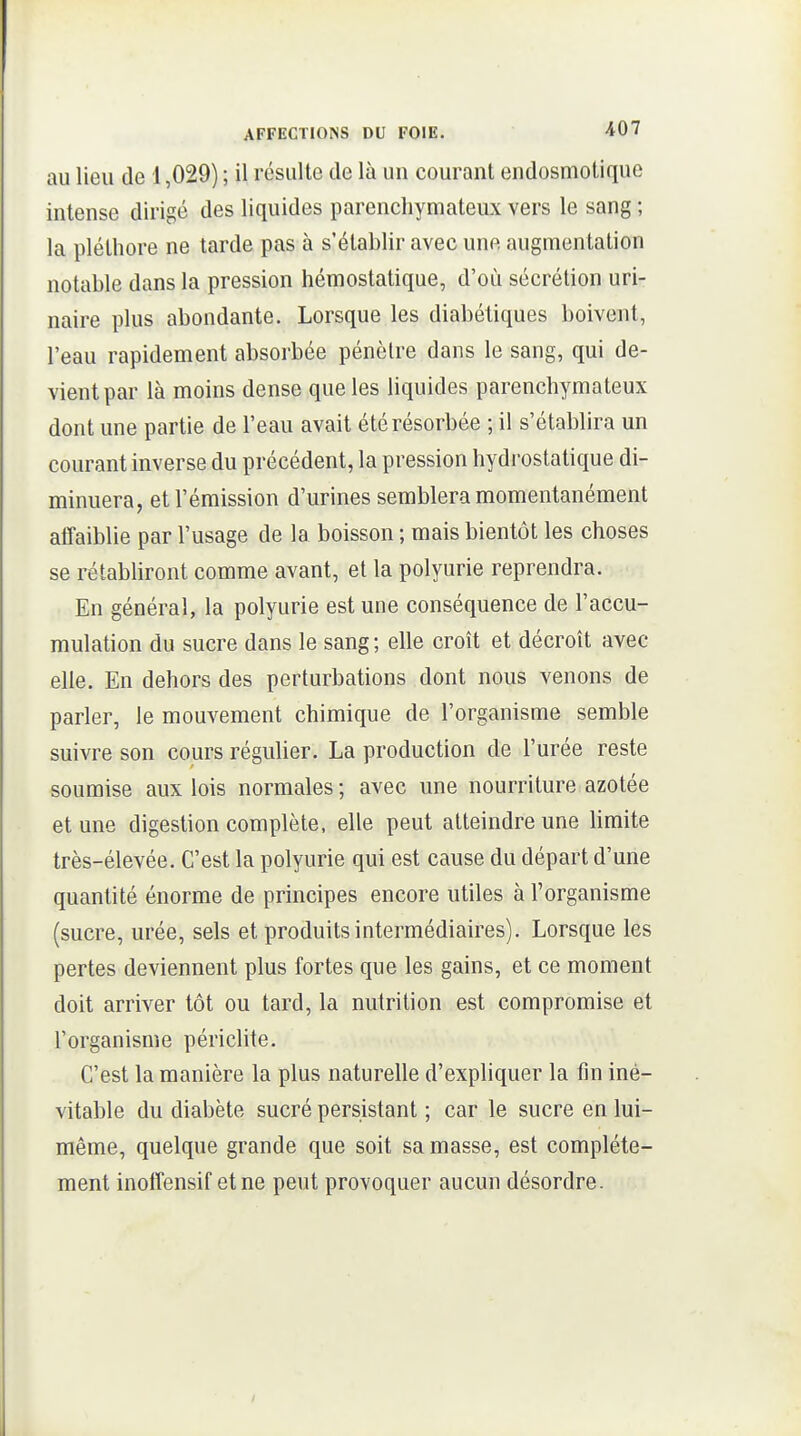au lieu de 1,029) ; il résulte de là un courant endosmotique intense dirigé des liquides parenchymateux vers le sang ; la pléthore ne tarde pas à s'établir avec une augmentation notable dans la pression hémostatique, d'où sécrétion uri- naire plus abondante. Lorsque les diabétiques boivent, l'eau rapidement absorbée pénètre dans le sang, qui de- vient par là moins dense que les liquides parenchymateux dont une partie de l'eau avait été résorbée ; il s'établira un courant inverse du précédent, la pression hydrostatique di- minuera, et l'émission d'urines semblera momentanément affaiblie par l'usage de la boisson ; mais bientôt les choses se rétabliront comme avant, et la polyurie reprendra. En général, la polyurie est une conséquence de l'accu- mulation du sucre dans le sang ; elle croît et décroît avec elle. En dehors des perturbations dont nous venons de parler, le mouvement chimique de l'organisme semble suivre son cours régulier. La production de l'urée reste soumise aux lois normales; avec une nourriture azotée et une digestion complète, elle peut atteindre une bmite très-élevée. C'est la polyurie qui est cause du départ d'une quantité énorme de principes encore utiles à l'organisme (sucre, urée, sels et produits intermédiaires). Lorsque les pertes deviennent plus fortes que les gains, et ce moment doit arriver tôt ou tard, la nutrition est compromise et l'organisme périclite. C'est la manière la plus naturelle d'expliquer la fin iné- vitable du diabète sucré persistant ; car le sucre en lui- même, quelque grande que soit sa masse, est complète- ment inolîensif et ne peut provoquer aucun désordre.