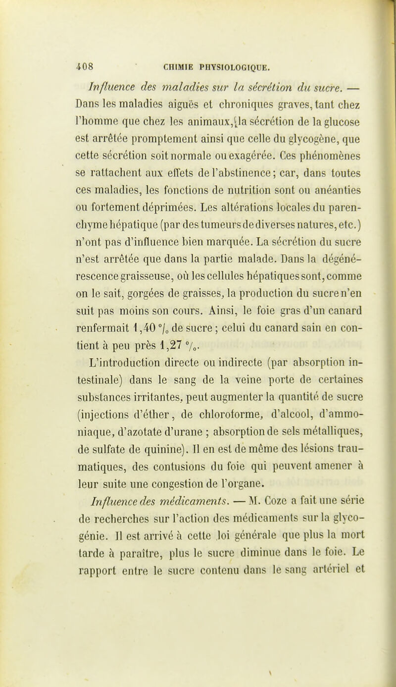 Influence des maladies sur la sécrétion du sucre. — Dans les maladies aiguës et chroniques graves, tant chez l'homme que chez les animaux,'Ja sécrétion de la glucose est arrêtée promptement ainsi que celle du glycogène, que cette sécrétion soit normale ou exagérée. Ces phénomènes se rattachent aux effets de l'abstinence ; car, dans toutes ces maladies, les fonctions de nutrition sont ou anéanties ou fortement déprimées. Les altérations locales du paren- chyme hépatique (par des tumeurs de diverses natures, etc. ) n'ont pas d'influence bien marquée. La sécrétion du sucre n'est arrêtée que dans la partie malade. Dans la dégéné- rescence graisseuse, où les cellules hépatiques sont, comme on le sait, gorgées de graisses, la production du sucre n'en suit pas moins son cours. Ainsi, le foie gras d'un canard renfermait i ,40 /„ de sucre ; celui du canard sain en con- tient à peu près 1,27 %. L'introduction directe ou indirecte (par absorption in- testinale) dans le sang de la veine porte de certaines substances irritantes, peut augmenter la quantité de sucre (injections d'éther, de chloroforme, d'alcool, d'ammo- niaque, d'azotate d'urane ; absorption de sels métalliques, de sulfate de quinine). Il en est de même des lésions trau- matiques, des contusions du foie qui peuvent amener à leur suite une congestion de l'oi gane. Influence des médicaments. — M. Coze a fait une série de recherches sur l'action des médicaments sur la glyco- génie. Il est arrivé à cette loi générale que plus la mort tarde à paraître, plus le sucre diminue dans le foie. Le rapport entre le sucre contenu dans le sang artériel et