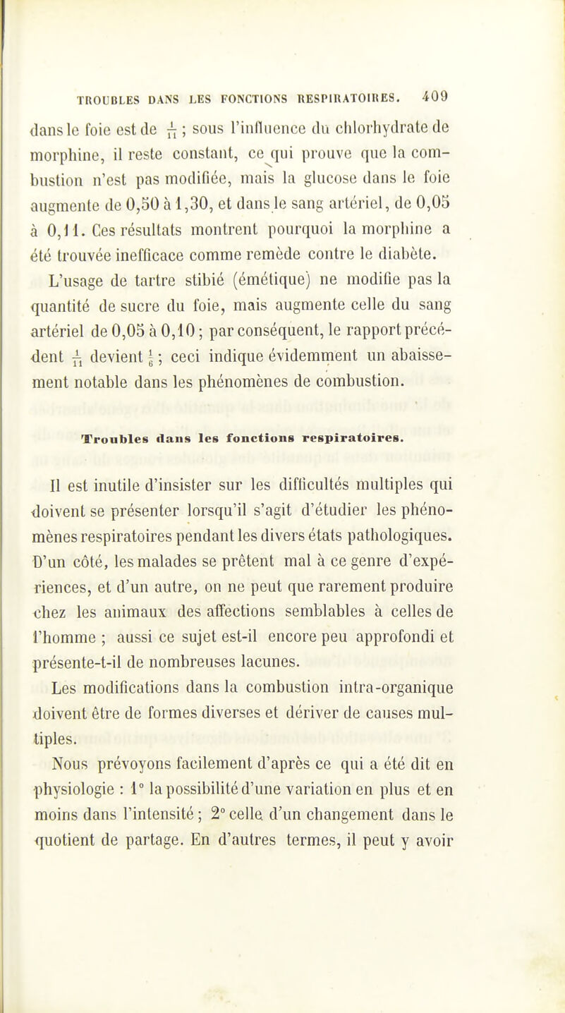 dans le foie est de n ; sous rinlluence du chlorhydrate de morphine, il reste constant, ce qui prouve que la com- bustion n'est pas modifiée, mais la glucose dans le foie augmente de 0,30 à 1,30, et dans le sang artériel, de 0,03 à 0,11. Ces résultats montrent pourquoi la morphine a été trouvée inefficace comme remède contre le diabète. L'usage de tartre stibié (émétique) ne modifie pas la quantité de sucre du foie, mais augmente celle du sang artériel de 0,03 à 0,10 ; par conséquent, le rapport précé- dent fj devient l ; ceci indique évidemment un abaisse- ment notable dans les phénomènes de combustion. Troubles dans les fonctions respiratoires. Il est inutile d'insister sur les difficultés multiples qui doivent se présenter lorsqu'il s'agit d'étudier les phéno- mènes respiratoires pendant les divers états pathologiques. D'un côté, les malades se prêtent mal à ce genre d'expé- riences, et d'un autre, on ne peut que rarement produire chez les animaux des affections semblables à celles de l'homme ; aussi ce sujet est-il encore peu approfondi et présente-t-il de nombreuses lacunes. Les modifications dans la combustion intra-organique doivent être de formes diverses et dériver de causes mul- tiples. Nous prévoyons facilement d'après ce qui a été dit en physiologie : 1° la possibilité d'une variation en plus et en moins dans l'intensité ; 2° celle d'un changement dans le quotient de partage. En d'autres termes, il peut y avoir