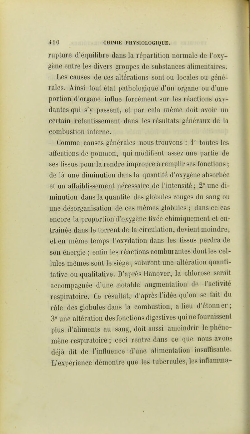 rupture d'équilibre dans la réparlilion normale de l'oxy- gène entre les divers groupes de substances alimentaires. Les causes de ces altérations sont ou locales ou géné- rales. Ainsi tout état pathologique d'un organe ou d'une portion d'organe influe forcément sur les réactions oxy- dantes qui s'y passent, et par cela même doit avoir un certain retentissement dans les résultats généraux de la combustion interne. Comme causes générales nous trouvons : 1° toutes les affections de poumon, qui modifient assez une partie de ses tissus pour la rendre impropre à remplir ses fonctions ; de là une diminution dans la quantité d'oxygène absorbée et un affaiblissement nécessaire de l'intensité ; 2° une di- minution dans la quantité des globules rouges du sang ou une désorganisation de ces mêmes globules ; dans ce cas encore la proportion d'oxygène fixée chimiquement et en- traînée dans le torrent de la circulation, devient moindre, et en même temps l'oxydation dans les tissus perdra de son énergie ; enfin les réactions comburantes dont les cel- lules mêmes sont le siège, subiront une altération quanti- tative ou qualitative. D'après Hanover, la chlorose serait accompagnée d'une notable augmentation de l'activité respiratoire. Ce résultat, d'après l'idée qu'on se fait du rôle des globules dans la combustion, a lieu d'étonn er ; 3° une altération des fonctions digestives qui ne fournissent plus d'aliments au sang, doit aussi amoindrir le phéno- mène respiratoire ; ceci rentre dans ce que nous avons déjà dit de rinfluence d'une alimentation insuffisante. L'expérience démontre que les tubercules, les inflamma-