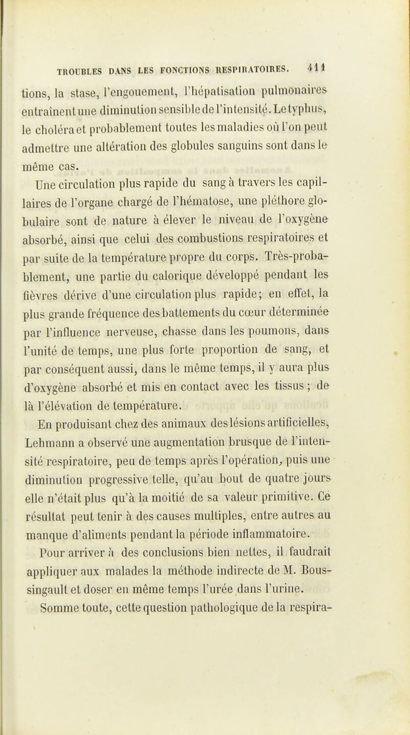tions, la stase, l'engouement, l'iiépatisatlon pulmonaires entraînent une diminution sensible de l'intensité. Le typhus, le choléra et probablement toutes les maladies où l'on peut admettre une altération des globules sanguins sont dans le même cas. Une circulation plus rapide du sang à travers les capil- laires de l'organe chargé de l'hématose, une pléthore glo- bulaire sont de nature à élever le niveau de l'oxygène absorbé, ainsi que celui des combustions respiratoires et par suite de la température propre du corps. Très-proba- blement, une partie du calorique développé pendant les fièvres dérive d'une circulation plus rapide; en effet, la plus grande fréquence des battements du cœur déterminée par l'influence nerveuse, chasse dans les poumons, dans l'unité de temps, une plus forte proportion de sang, et par conséquent aussi, dans le même temps, il y aura plus d'oxygène absorbé et mis en contact avec les tissus ; de là l'élévation de température. En produisant chez des animaux des lésions artificielles, Lehmann a observé une augmentation brusque de l'inten- sité respiratoire, peu de temps après l'opération^, puis une diminution progressive telle, qu'au bout de quatre jours elle n'était plus qu'à la moitié de sa valeur primitive. Ce résultat peut tenir à des causes multiples, entre autres au manque d'aliments pendant la période inflammatoire. Pour arriver à des conclusions bien nettes, il faudrait appliquer aux malades la méthode indirecte de M. Bous- singault et doser en même temps l'urée dans l'urine. Somme toute, cette question pathologique de la respira-