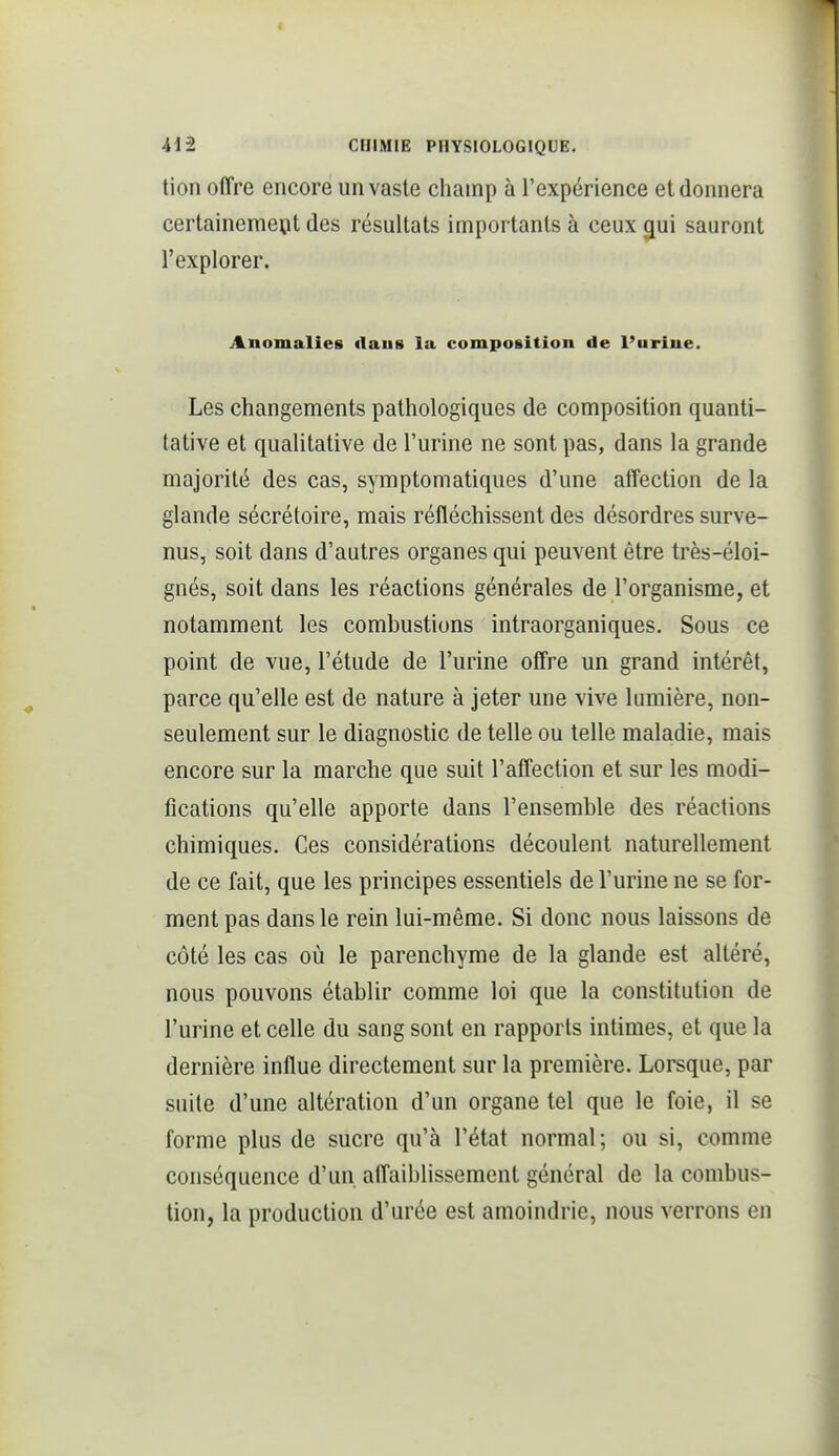 tion offre encore un vaste champ à l'expérience et donnera certainemeïit des résultats importants à ceux ^ui sauront l'explorer. Anomalies ilaus la composition de l'urine. Les changements pathologiques de composition quanti- tative et qualitative de l'urine ne sont pas, dans la grande majorité des cas, symptomatiques d'une affection de la glande sécrétoire, mais réfléchissent des désordres surve- nus, soit dans d'autres organes qui peuvent être très-éloi- gnés, soit dans les réactions générales de l'organisme, et notamment les combustions intraorganiques. Sous ce point de vue, l'étude de l'urine offre un grand intérêt, parce qu'elle est de nature à jeter une vive lumière, non- seulement sur le diagnostic de telle ou telle maladie, mais encore sur la marche que suit l'affection et sur les modi- fications qu'elle apporte dans l'ensemble des réactions chimiques. Ces considérations découlent naturellement de ce fait, que les principes essentiels de l'urine ne se for- ment pas dans le rein lui-même. Si donc nous laissons de côté les cas où le parenchyme de la glande est altéré, nous pouvons établir comme loi que la constitution de l'urine et celle du sang sont en rapports intimes, et que la dernière influe directement sur la première. Lorsque, par suite d'une altération d'un organe tel que le foie, il se forme plus de sucre qu'à l'état normal ; ou si, comme conséquence d'un affaiblissement général de la combus- tion, la production d'urée est amoindrie, nous verrons en