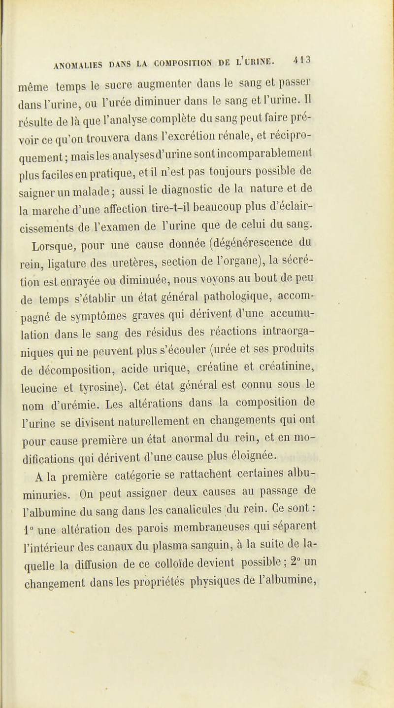 même temps le sucre augmenter dans le sang et passer dans l'urine, ou l'urée diminuer dans le sang et l'urine. Il résulte de là que l'analyse complète du sang peut faire pré- voir ce qu'on trouvera dans l'excrétion rénale, et récipro- quement ; mais les analysesd'urine sont incomparablement plus faciles en pratique, et il n'est pas toujours possible de saigner un malade; aussi le diagnostic de la nature et de la marche d'une affection tire-t-il beaucoup plus d'éclair- cissements de l'examen de l'urine que de celui du sang. Lorsque, pour une cause donnée (dégénérescence du rein, ligature des uretères, section de l'organe), la sécré- tion est enrayée ou diminuée, nous voyons au bout de peu de temps s'établir un état général pathologique, accom- pagné de symptômes graves qui dérivent d'une accumu- lation dans le sang des résidus des réactions intraorga- niques qui ne peuvent plus s'écouler (urée et ses produits de décomposition, acide urique, créatine et créatinine, leucine et tyrosine). Cet état général est connu sous le nom d'urémie. Les altérations dans la composition de l'urine se divisent naturellement en changements qui ont pour cause première un état anormal du rein, et en mo- difications qui dérivent d'une cause plus éloignée. A la première catégorie se rattachent certaines albu- minuries. On peut assigner deux causes au passage de l'albumine du sang dans les canalicules du rein. Ce sont : 1° une altération des parois membraneuses qui séparent l'intérieur des canaux du plasma sanguin, à la suite de la- quelle la diffusion de ce colloïde devient possible ; 2» un changement dans les propriétés physiques de l'albumine,