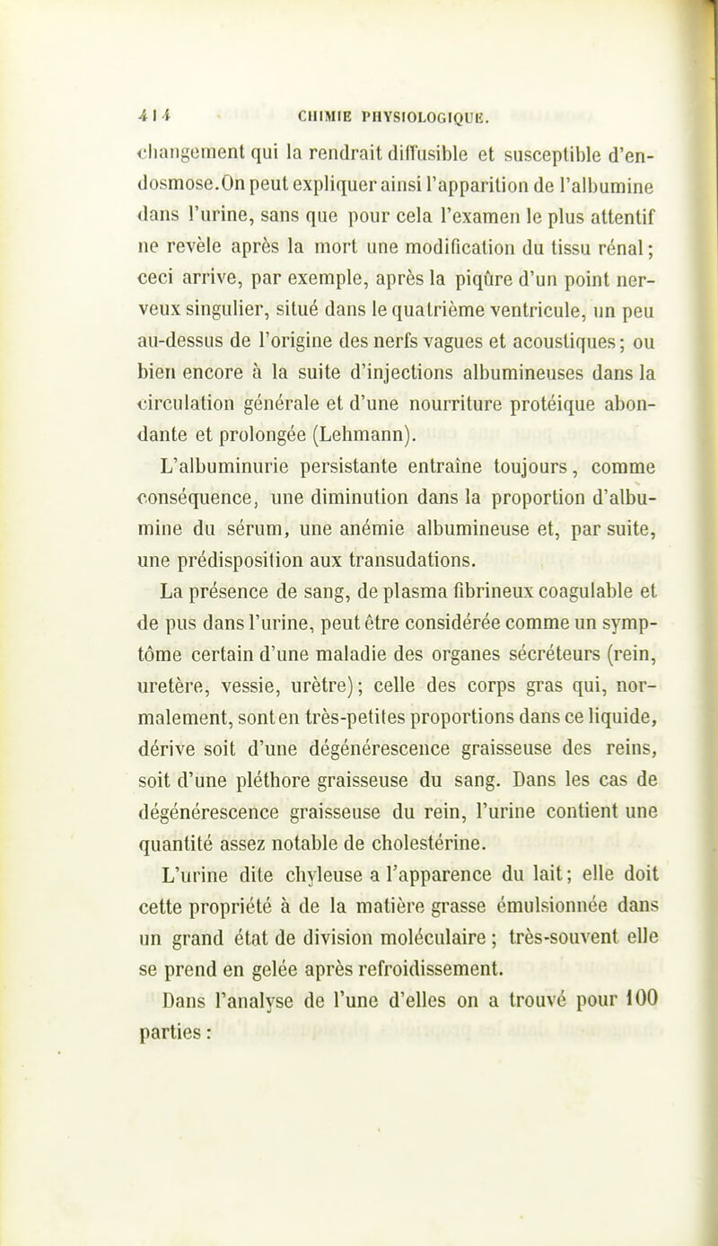 changement qui la rendrait difl'usible et susceptible d'en- dosmose.On peut expliquer ainsi l'apparition de l'albumine dans l'urine, sans que pour cela l'examen le plus attentif ne révèle après la mort une modification du tissu rénal ; ceci arrive, par exemple, après la piqûre d'un point ner- veux singulier, situé dans le quatrième ventricule, un peu au-dessus de l'origine des nerfs vagues et acoustiques ; ou bien encore à la suite d'injections albumineuses dans la circulation générale et d'une nourriture protéique abon- dante et prolongée (Lehmann). L'albuminurie persistante entraîne toujours, comme conséquence, une diminution dans la proportion d'albu- mine du sérum, une anémie albumineuse et, par suite, une prédisposition aux transudations. La présence de sang, de plasma fibrineux coagulable et de pus dans l'urine, peut être considérée comme un symp- tôme certain d'une maladie des organes sécréteurs (rein, uretère, vessie, urètre) ; celle des corps gras qui, nor- malement, sont en très-petites proportions dans ce liquide, dérive soit d'une dégénérescence graisseuse des reins, soit d'une pléthore graisseuse du sang. Dans les cas de dégénérescence graisseuse du rein, l'urine contient une quantité assez notable de cholestérine. L'urine dite chyleuse a l'apparence du lait ; elle doit cette propriété à de la matière grasse émulsionnée dans un grand état de division moléculaire ; très-souvent elle se prend en gelée après refroidissement. Dans l'analyse de l'une d'elles on a trouvé pour 100 parties :