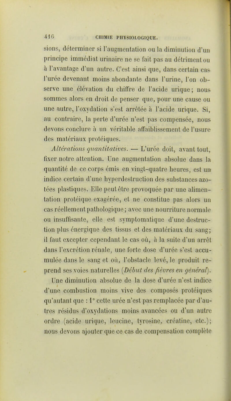 siens, déterminer si l'augmentation ou la diminution d'un principe immédiat urinaire ne se fait pas au détriment ou à l'avantage d'un autre. C'est ainsi que, dans certain cas l'urée devenant moins abondante dans l'urine, l'on ob- serve une élévation du chiiTre de l'acide urique ; nous sommes alors en droit de penser que, pour une cause ou une autre, l'oxydation s'est arrêtée à l'acide urique. Si, au contraire, la perte d'urée n'est pas compensée, nous devons conclure à un véritable affaiblissement de l'usure des matériaux protéiques. Altérations quantitatives. — L'urée doit, avant tout, fixer notre attention. Une augmentation absolue dans la quantité de ce corps émis en vingt-quatre heures, est un indice certain d'une liyperdestruction des substances azo- tées plastiques. Elle peut être provoquée par une alimen- tation protéique exagérée, et ne constitue pas alors un cas réellement pathologique; avec une nourriture normale ou insuffisante, elle est symptomatique d'une destruc- tion plus énergique des tissus et des matériaux du sang; il faut excepter cependant le cas où, à la suite d'un arrêt dans l'excrétion rénale, une forte dose d'urée s'est accu- mulée dans le sang et où, l'obstacle levé, le produit re- prend ses voies naturelles [Début des fièvres en général). Une diminution absolue de la dose d'urée n'est indice d'une combustion moins vive des composés protéiques qu'autant que : 1° cette urée n'est pas remplacée par d'au- tres résidus d'oxydations moins avancées ou d'un autre ordre (acide urique, leucine, tyrosine, créatine, etc.); nous devons ajouter que ce cas de compensation complète