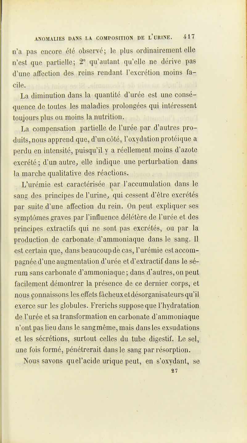 n'a pas encore été observé; le plus ordinairement elle n'est que partielle; 2° qu'autant qu'elle ne dérive pas d'une affection des reins rendant l'excrétion moins fa- cile. La diminution dans la quantité d'urée est une consé- quence de toutes les maladies prolongées qui intéressent toujours plus ou moins la nutrition, La compensation partielle de l'urée par d'autres pro- duits, nous apprend que, d'un côté, l'oxydation protéique a perdu en intensité, puisqu'il y a réellement moins d'azote excrété ; d'un autre, elle indique une perturbation dans la marche qualitative des réactions. L'urémie est caractérisée par l'accumulation dans le sang des principes de l'urinO;, qui cessent d'être excrétés par suite d'une affection du rein. On peut expliquer ses symptômes graves par l'influence délétère de l'urée et des principes extraclifs qui ne sont pas excrétés, ou par la production de carbonate d'ammoniaque dans le sang. Il est certain que, dans beaucoup de cas, l'urémie est accom- pagnée d'une augmentation d'urée etd'extractif dans le sé- rum sans carbonate d'ammoniaque ; dans d'autres, on peut facilement démontrer la présence de ce dernier corps, et nous çonnaissons les effets fâcheux et désorganisateurs qu'il exerce sur les globules. Frerichs suppose que l'hydratation de l'urée et sa transformation en carbonate d'ammoniaque n'ont pas heu dans le sangmême, mais dans les exsudations et les sécrétions, surtout celles du tube digestif. Le sel, une fois formé, pénétrerait dans le sang par résorption. Nous savons quel'acide urique peut, en s'oxydant, se 27