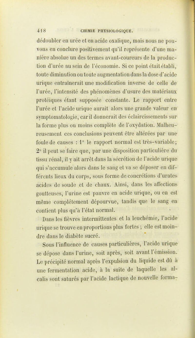 dédoubler en urée et en acide oxalique, mais nous ne pou- vons en conclure positivement qu'il représente d'une ma- nière absolue un des termes avant-coureurs de la produc- tion d'urée au sein de l'économie. Si ce point était établi, toute diminution ou toute augmentation dans la dose d'acide urique entraînerait une modification inverse de celle de l'urée, l'intensité des phénomènes d'usure des matériaux protéiques étant supposée constante. Le rapport entre l'urée et l'acide urique aurait alors une grande valeur en symptomatologie, car il donnerait des éclaircissements sur la forme plus ou moins complète de l'oxydation. Malheu- reusement ces conclusions peuvent être altérées par une foule de causes : 1° le rapport normal est très-variable; 2° il peut se faire que, par une disposition particulière du tissu rénal, il y ait arrêt dans la sécrétion de l'acide urique qui s'accumule alors dans le sang et va se déposer en dif- férents lieux du corps, sous forme de concrétions d'urates acides de soude et de chaux. Ainsi, dans les affections goutteuses, l'urine est pauvre en acide urique, ou en est même complètement dépourvue, tandis que le sang en contient plus qu'à l'état normal. Dans les fièvres intermittentes et la leuchémie, l'acide urique se trouve en proportions plus fortes ; elle est moin- dre dans le diabète sucré. Sous l'influence de causes particulières, l'acide urique se dépose dans l'urine, soit après, soit avant l'émission. Le précipité normal après l'expulsion du liquide est du à une fermentation acide, à la suite de laquelle les al- calis sont saturés par l'acide lactique de nouvelle forma-