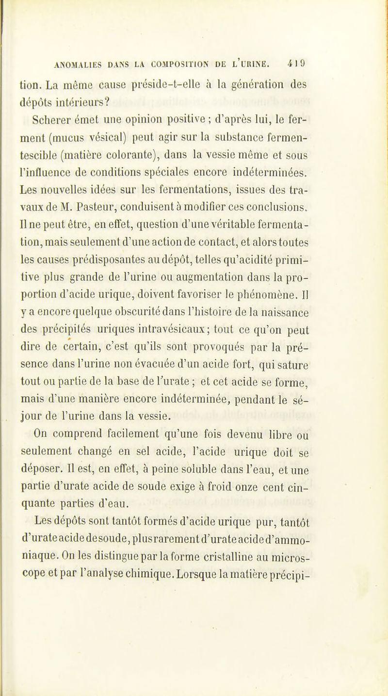tion. La même cause préside-t-elle à la génération des dépôts intérieurs? Scherer émet une opinion positive ; d'après lui, le fer- ment (mucus vésical) peut agir sur la substance fermen- tescible (matière colorante), dans la vessie môme et sous l'influence de conditions spéciales encore indéterminées. Les nouvelles idées sur les fermentations, issues des tra- vaux de M. Pasteur, conduisent à modifier ces conclusions. Une peut être, en effet, question d'une véritable fermenta- tion, mais seulement d'une action de contact, et alors toutes les causes prédisposantes au dépôt, telles qu'acidité primi- tive plus grande de l'urine ou augmentation dans la pro- portion d'acide urique, doivent favoriser le phénomène. Il y a encore quelque obscurité dans l'histoire de la naissance des précipités uriques intravésicaux ; tout ce qu'on peut * dire de certain, c'est qu'ils sont provoqués par la pré- sence dans l'urine non évacuée d'un acide fort, qui sature tout ou partie de la base de Turate ; et cet acide se forme, mais d'une manière encore indéterminée, pendant le sé- jour de l'urine dans la vessie. On comprend facilement qu'une fois devenu libre ou seulement changé en sel acide, l'acide urique doit se déposer. Il est, en effet, à peine soluble dans l'eau, et une partie d'urate acide de soude exige à froid onze cent cin- quante parties d'eau. Les dépôts sont tantôt formés d'acide urique pur, tantôt d'urate acide desoude,plusrarement d'urate acide d'ammo- niaque. On les distingue par la forme cristalline au micros- cope et par l'analyse chimique. Lorsque la matière précipi-