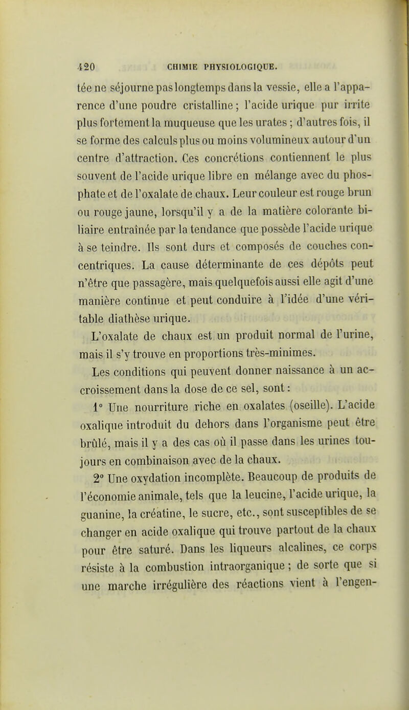 téene séjourne pas longtemps dans la vessie, elle a l'appa- rence d'une poudre cristalline ; l'acide urique pur irrite plus fortement la muqueuse que les urates ; d'autres fois, il se forme des calculs plus ou moins volumineux autour d'un centre d'attraction. Ces concrétions contiennent le plus souvent de l'acide urique libre en mélange avec du phos- phate et de l'oxalate de chaux. Leur couleur est rouge brun ou rouge jaune, lorsqu'il y a de la matière colorante bi- liaire entraînée par la tendance que possède l'acide urique à se teindre. Ils sont durs et composés de couches con- centriques. La cause déterminante de ces dépôts peut n'être que passagère, mais quelquefois aussi elle agit d'une manière continue et peut conduire à l'idée d'une véri- table diathèse urique. L'oxalate de chaux est un produit normal de l'urine, mais il s'y trouve en proportions très-minimes. Les conditions qui peuvent donner naissance à un ac- croissement dans la dose de ce sel, sont : 1° Une nourriture riche en oxalates (oseille). L'acide oxalique introduit du dehors dans l'organisme peut être brûlé, mais il y a des cas où il passe dans les urines tou- jours en combinaison avec de la chaux. 2 Une oxydation incomplète. Beaucoup de produits de l'économie animale, tels que la leucine, l'acide urique, la guanine, la créatine, le sucre, etc., sont susceptibles de se changer en acide oxalique qui trouve partout de la chaux pour être saturé. Dans les liqueurs alcalines, ce corps résiste à la combustion intraorganique ; de sorte que si une marche irrégulière des réactions vient à l'engen-