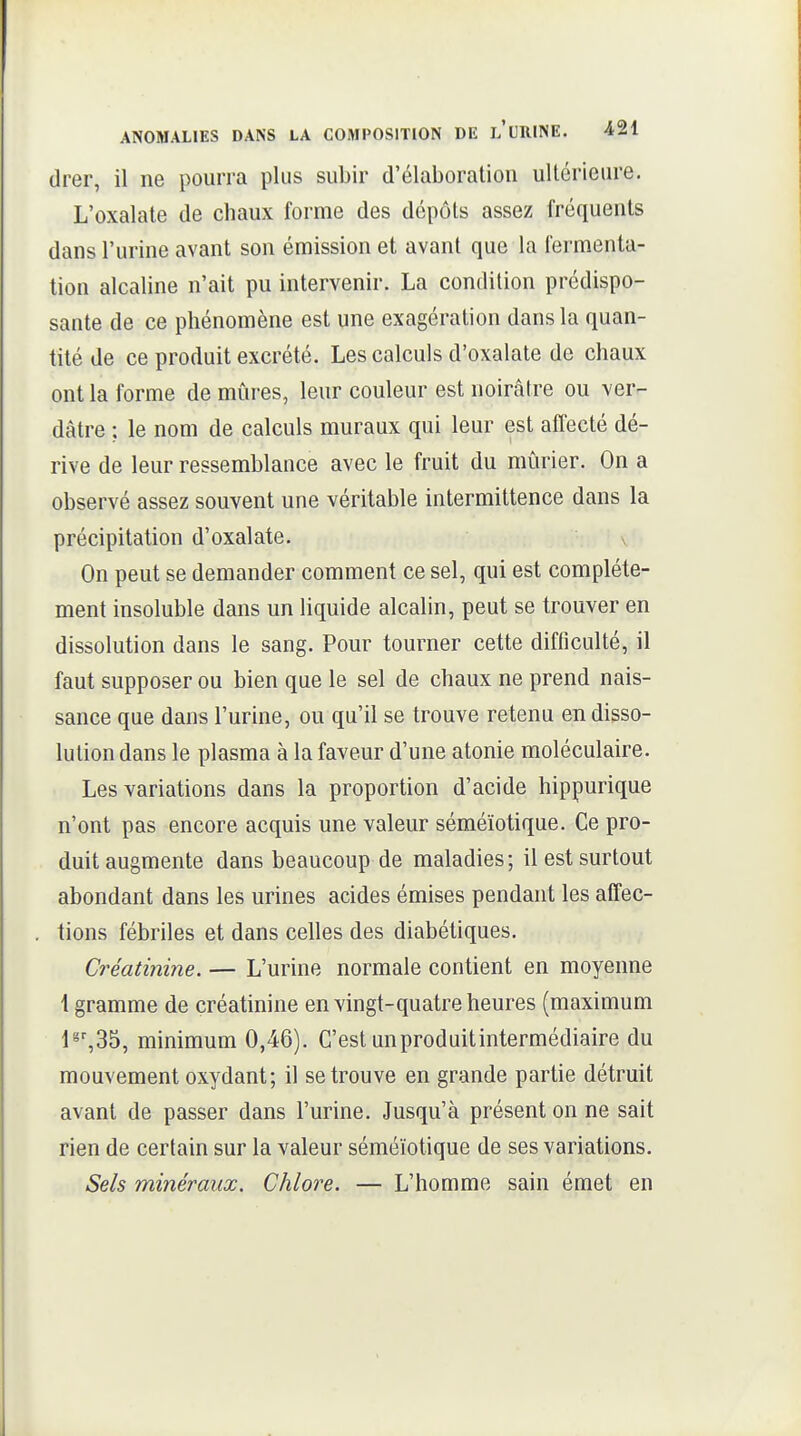 drer, il ne pourra plus subir d'élaboration ultérieure. L'oxalate de chaux forme des dépôts assez fréquents dans l'urine avant son émission et avant que la fermenta- tion alcaline n'ait pu intervenir. La condition prédispo- sante de ce phénomène est une exagération dans la quan- tité de ce produit excrété. Les calculs d'oxalate de chaux ont la forme de mûres, leur couleur est noirâtre ou ver- dâtre ; le nom de calculs muraux qui leur est affecté dé- rive de leur ressemblance avec le fruit du mûrier. On a observé assez souvent une véritable intermittence dans la précipitation d'oxalate. On peut se demander comment ce sel, qui est complète- ment insoluble dans un liquide alcalin, peut se trouver en dissolution dans le sang. Pour tourner cette diflîculté, il faut supposer ou bien que le sel de chaux ne prend nais- sance que dans l'urine, ou qu'il se trouve retenu en disso- lution dans le plasma à la faveur d'une atonie moléculaire. Les variations dans la proportion d'acide hippurique n'ont pas encore acquis une valeur séméïotique. Ce pro- duit augmente dans beaucoup de maladies; il est surtout abondant dans les urines acides émises pendant les affec- tions fébriles et dans celles des diabétiques. Créatinine. — L'urine normale contient en moyenne \ gramme de créatinine en vingt-quatre heures (maximum 1^%35, minimum 0,46). C'est un produit intermédiaire du mouvement oxydant; il se trouve en grande partie détruit avant de passer dans l'urine. Jusqu'à présent on ne sait rien de certain sur la valeur séméïotique de ses variations. Sels minéraux. Chlore. — L'homme sain émet en