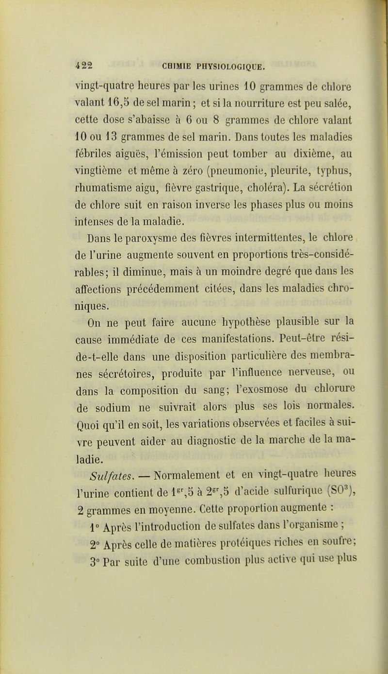 vingt-quatre heures par les urines 10 grammes de chlore valant 16,5 de sel marin ; et si la nourriture est peu salée, cette dose s'abaisse à 6 ou 8 grammes de chlore valant 10 ou 13 grammes de sel marin. Dans toutes les maladies fébriles aiguës, l'émission peut tomber au dixième, au vingtième et même à zéro (pneumonie, pleurite, typhus, rhumatisme aigu, fièvre gastrique, choléra). La sécrétion de chlore suit en raison inverse les phases plus ou moins intenses de la maladie. Dans le paroxysme des fièvres intermittentes, le chlore de l'urine augmente souvent en proportions très-considé- rables; il diminue, mais à un moindre degré que dans les affections précédemment citées, dans les maladies chro- niques. On ne peut faire aucune hypothèse plausible sur la cause immédiate de ces manifestations. Peut-être rési- de-t-elle dans une disposition parlicuUère des membra- nes sécrétoires, produite par l'influence nerveuse, ou dans la composition du sang; l'exosmose du chlorure de sodium ne suivrait alors plus ses lois normales. Quoi qu'il en soit, les variations observées et faciles à sui- vre peuvent aider au diagnostic de la marche de la ma- ladie. Sulfates. — Normalement et en vingt-quatre heures l'urine contient de 1«%5 à 2s%5 d'acide sulfurique (SO^), 2 grammes en moyenne. Cette proportion augmente : 1° Après l'introduction de sulfates dans l'organisme ; 2° Après celle de matières protéiques riches en soufre; 3° Par suite d'une combustion plus active qui use plus