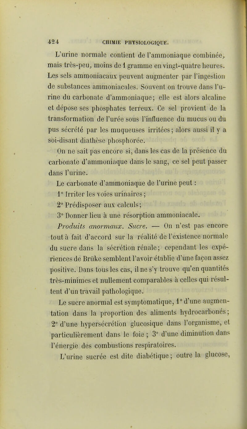 L'urine normale contient de l'ammoniaque combinée, mais très-peu, moins de 1 gramme en vingt-quatre heures. Les sels ammoniacaux peuvent augmenter par l'ingestion de substances ammoniacales. Souvent on trouve dans l'u- rine du carbonate d'ammoniaque ; elle est alors alcaline et dépose ses phosphates terreux. Ce sel provient de la transformation de l'urée sous l'influence du mucus ou du pus sécrété par les muqueuses irritées ; alors aussi il y a soi-disant diathèse phosphorée. On ne sait pas encore si, dans les cas de la présence du carbonate d'ammoniaque dans le sang, ce sel peut passer dans l'urine. Le carbonate d'ammoniaque de l'urine peut : 1° Irriter les voies urinaires ; 2 Prédisposer aux calculs ; 3° Donner lieu à une résorption ammoniacale. Produits anormaux. Sucre. — On n'est pas encore tout à fait d'accord sur la réalité de l'existence normale du sucre dans la sécrétion rénale ; cependant les expé- riences de Brûke semblent l'avoir établie d'une façon assez positive. Dans tous les cas, il ne s'y trouve qu'en quantités très-minimes et nullement comparables à celles qui résul- tent d'un travail pathologique. Le sucre anormal est symptomatique, d'une augmen- tation dans la proportion des aliments hydrocarbonés; 2° d'une hypersécrétion glucosique dans l'organisme, et particulièrement dans le foie ; 3° d'une diminution dans l'énergie des combustions respiratoires. L'urine sucrée est dite diabétique ; outre la glucose,