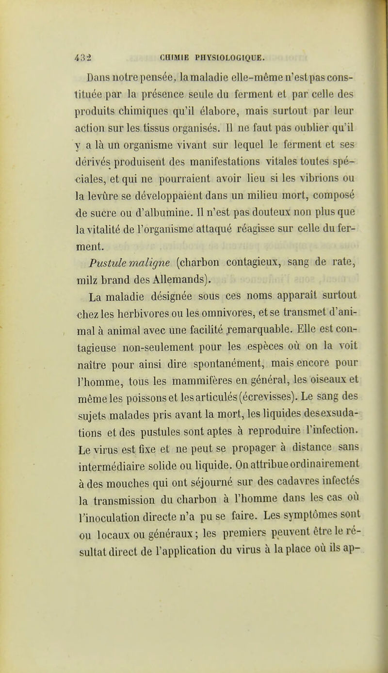 Dans notre pensée, la maladie elle-même n'est pas cons- tituée par la présence seule du ferment et par celle des produits chimiques qu'il élabore, mais surtout par leur action sur les tissus organisés. Il ne faut pas oublier qu'il y a là un organisme vivant sur lequel le ferment et ses dérivés produisent des manifestations vitales toutes spé- ciales, et qui ne pourraient avoir lieu si les vibrions ou la levûre se développaient dans un milieu mort, composé de sucre ou d'albumine. Il n'est pas douteux non plus que la vitalité de l'organisme attaqué réagisse sur celle du fer- ment. Pustule maligne (charbon contagieux, sang de rate, milz brand des Allemands). La maladie désignée sous ces noms apparaît surtout chez les herbivores ou les omnivores, et se transmet d'ani- mal à animal avec une facilité .remarquable. Elle est con- tagieuse non-seulement pour les espèces où on la voit naître pour ainsi dire spontanément, mais encore pour l'homme, tous les mammifères en général, les oiseaux et même les poissons et les articulés (écrevisses). Le sang des sujets malades pris avant la mort, les liquides des exsuda- tions et des pustules sont aptes à reproduire l'infection. Le virus est fixe et ne peut se propager à distance sans intermédiaire solide ou liquide. On attribue ordinairement à des mouches qui ont séjourné sur des cadavres infectés la transmission du charbon à l'homme dans les cas où l'inoculation directe n'a pu se faire. Les symptômes sont ou locaux ou généraux ; les premiers peuvent être le ré- sultat direct de l'application du virus à la place où ils ap-