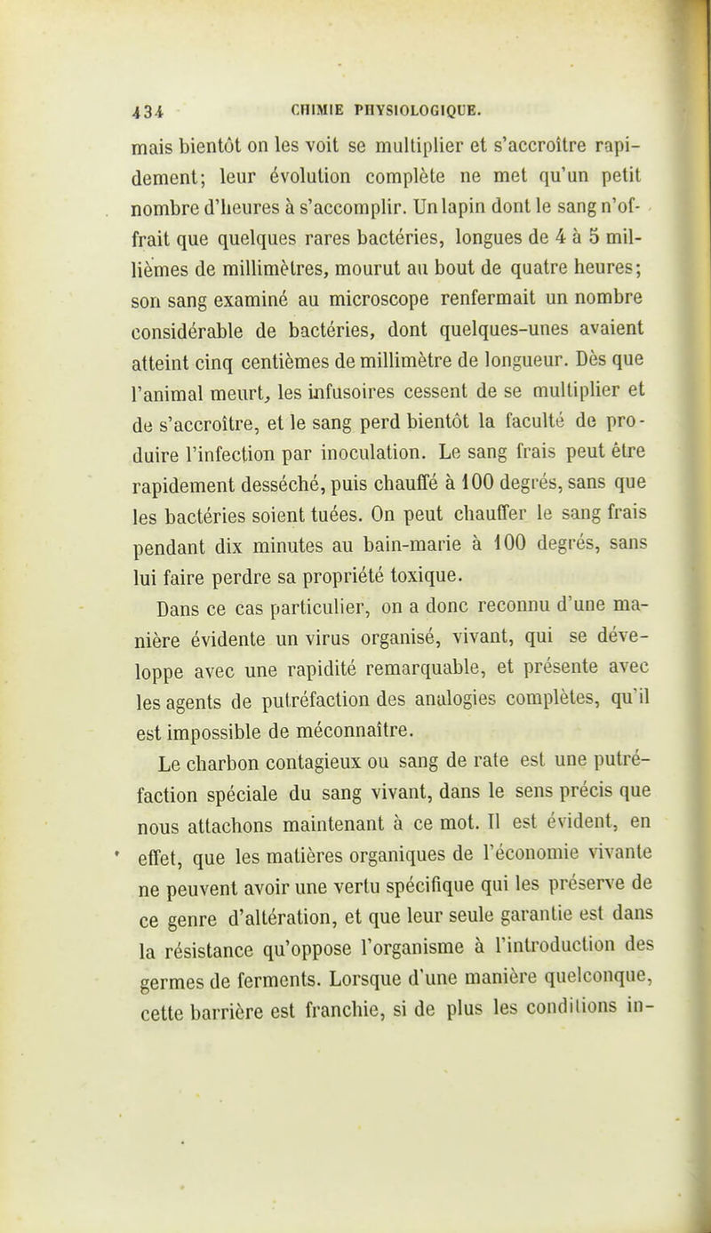 mais bientôt on les voit se multiplier et s'accroître rapi- dement; leur évolution complète ne met qu'un petit nombre d'heures à s'accomplir. Un lapin dont le sang n'of- frait que quelques rares bactéries, longues de 4 à 5 mil- lièmes de millimètres, mourut au bout de quatre heures; son sang examiné au microscope renfermait un nombre considérable de bactéries, dont quelques-unes avaient atteint cinq centièmes de millimètre de longueur. Dès que l'animal meurt, les infusoires cessent de se multiplier et de s'accroître, et le sang perd bientôt la faculté de pro- duire l'infection par inoculation. Le sang frais peut être rapidement desséché, puis chauffé à 100 degrés, sans que les bactéries soient tuées. On peut chauffer le sang frais pendant dix minutes au bain-marie à 100 degrés, sans lui faire perdre sa propriété toxique. Dans ce cas particulier, on a donc reconnu d'une ma- nière évidente un virus organisé, vivant, qui se déve- loppe avec une rapidité remarquable, et présente avec les agents de putréfaction des analogies complètes, qu'il est impossible de méconnaître. Le charbon contagieux ou sang de rate est une putré- faction spéciale du sang vivant, dans le sens précis que nous attachons maintenant à ce mot. Il est évident, en * effet, que les matières organiques de l'économie vivante ne peuvent avoir une vertu spécifique qui les préserve de ce genre d'altération, et que leur seule garantie est dans la résistance qu'oppose l'organisme à l'introduction des germes de ferments. Lorsque d une manière quelconque, cette barrière est franchie, si de plus les conditions in-