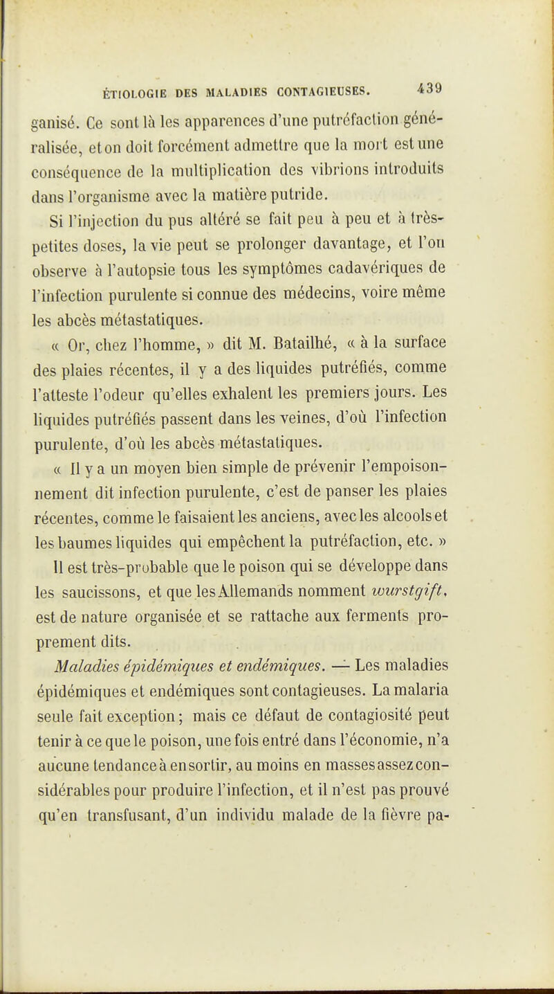 ganisé. Ce sont là les apparences d'une putréfaction géné- ralisée, eton doit forcément admettre que la mort est une conséquence de la multiplication des vibrions introduits dans l'organisme avec la matière putride. Si l'injection du pus altéré se fait peu à peu et à très- petites doses, la vie peut se prolonger davantage, et l'on observe à l'autopsie tous les symptômes cadavériques de l'infection purulente si connue des médecins, voire même les abcès métastatiques. c( Or, chez l'homme, « dit M. Batailhé, « à la surface des plaies récentes, il y a des liquides putréfiés, comme l'atteste l'odeur qu'elles exhalent les premiers jours. Les liquides putréfiés passent dans les veines, d'où l'infection purulente, d'où les abcès métastatiques. « Il y a un moyen bien simple de prévenir l'empoison- nement dit infection purulente, c'est de panser les plaies récentes, comme le faisaient les anciens, avec les alcools et les baumes liquides qui empêchent la putréfaction, etc. » Il est très-probable que le poison qui se développe dans les saucissons, et que les Allemands nomment wurstgift, est de nature organisée et se rattache aux ferments pro- prement dits. Maladies épidémiques et endémiques. — Les maladies épidémiques et endémiques sont contagieuses. La malaria seule fait exception; mais ce défaut de contagiosité peut tenir à ce que le poison, une fois entré dans l'économie, n'a aucune tendance à en sortir, au moins en masses assez con- sidérables pour produire l'infection, et il n'est pas prouvé qu'en transfusant, d'un individu malade de la fièvre pa-