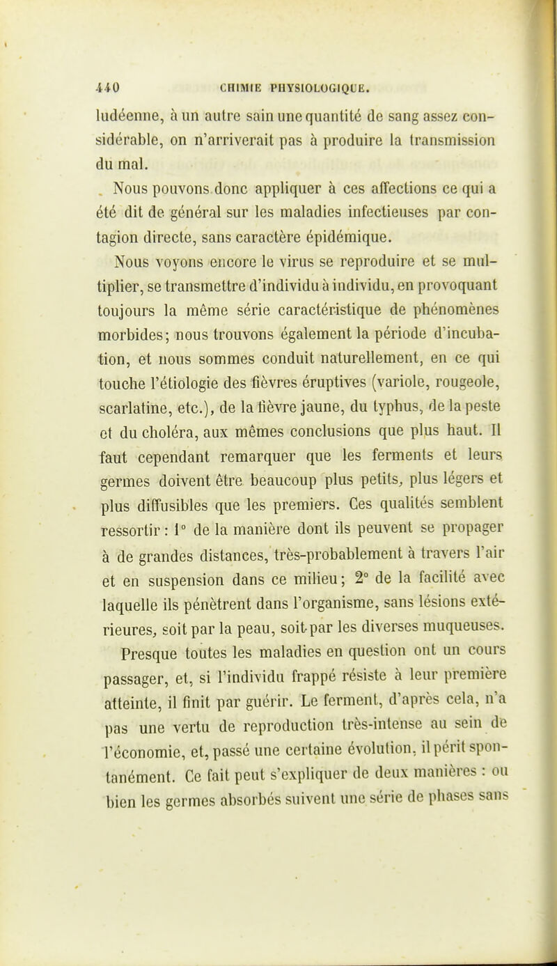 ludéenne, à un autre sain une quantité de sang assez con- sidérable, on n'arriverait pas à produire la transmission du mal. Nous pouvons donc appliquer à ces alTections ce qui a été dit de général sur les maladies infectieuses par con- tagion directe, sans caractère épidémique. Nous voyons encore le virus se reproduire et se mul- tiplier, se transmettre d'individu à individu, en provoquant toujours la même série caractéristique de phénomènes morbides; nous trouvons également la période d'incuba- tion, et nous sommes conduit naturellement, en ce qui touche l'étiologie des fièvres éruptives (variole, rougeole, scarlatine, etc.), de la fièvre Jaune, du typhus, de la peste et du choléra, aux mêmes conclusions que plus haut. Il faut cependant remarquer que les ferments et leurs germes doivent être beaucoup plus petits, plus légers et plus diffusibles que les premiers. Ces qualités semblent ressortir: 1° de la manière dont ils peuvent se propager à de grandes distances, très-probablement à travers l'air et en suspension dans ce milieu ; 2° de la facilité avec laquelle ils pénètrent dans l'organisme, sans lésions exté- rieures, soit par la peau, soit par les diverses muqueuses. Presque toutes les maladies en question ont un cours passager, et, si l'individu frappé résiste à leur première atteinte, il finit par guérir. Le ferment, d'après cela, n'a pas une vertu de reproduction très-intense au sein de l'économie, et, passé une certaine évolution, il périt spon- tanément. Ce fait peut s'expliquer de deux manières : ou bien les germes absorbés suivent une série de phases sans