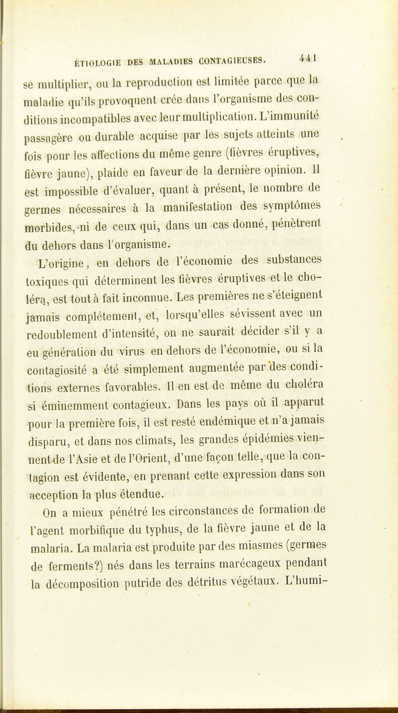 se multiplier, ou la reproduction est limitée parce que la maladie qu'ils provoquent crée dans l'organisme des con- ditions incompatibles avec leur multiplication. L'immunité passagère ou durable acquise par les sujets atteints une fois pour les affections du même genre (fièvres éruptives, fièvre jaune), plaide en faveur de la dernière opinion. 11 est impossible d'évaluer, quant à présent, le nombre de germes nécessaires à la manifestation des symptômes morbides, ni de ceux qui, dans un cas donné, pénètrent du dehors dans l'organisme. L'origine, en dehors de l'économie des substances toxiques qui déterminent les fièvres éruptives et le cho- léra, est tout à fait inconnue. Les premières ne s'éteignent jamais complétemeni, et, lorsqu'elles sévissent avec un redoublement d'intensité, on ne saurait décider s'il y a eu génération du virus en dehors de l'économie, ou si la contagiosité a été simplement augmentée par des condi- tions externes favorables. Il en est de même du choléra si éminemment contagieux. Dans les pays où il apparut ■pour la première fois, il est resté endémique et n'a jamais disparu, et dans nos climats, les grandes épidémies vien- nent de l'Asie et de l'Orient, d'une façon telle, que la con- tagion est évidente, en prenant cette expression dans son acception la plus étendue. On a mieux pénétré les circonstances de formation de l'agent morbifique du typhus, de la fièvre jaune et de la malaria. La malaria est produite par des miasmes (germes de ferments?) nés dans les terrains marécageux pendant la décomposition putride des détritus végétaux. L'humi-