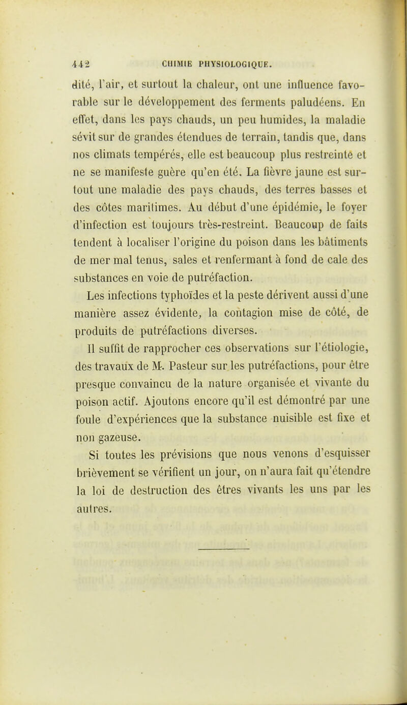 dite, l'air, et surtout la chaleur, ont une influence favo- rable sur le développement des ferments paludéens. En effet, dans les pays chauds, un peu humides, la maladie sévit sur de grandes étendues de terrain, tandis que, dans nos climats tempérés, elle est beaucoup plus restreinte et ne se manifeste guère qu'en été. La fièvre jaune est sur- tout une maladie des pays chauds, des terres basses et des côtes marilimes. Au début d'une épidémie, le foyer d'infection est toujours très-restreint. Beaucoup de faits tendent à localiser l'origine du poison dans les bâtiments de mer mal tenus, sales et renfermant à fond de cale des substances en voie de putréfaction. Les infections typhoïdes et la peste dérivent aussi d'une manière assez évidente, la contagion mise de côté, de produits de putréfactions diverses. Il suffit de rapprocher ces observations sur l'étiologie, des travaux de M-. Pasteur sur les putréfactions, pour être presque convaincu de la nature organisée et vivante du poison actif. Ajoutons encore qu'il est démontré par une foule d'expériences que la substance nuisible est fixe et non gazeuse. Si toutes les prévisions que nous venons d'esquisser brièvement se vérifient un jour, on n'aura fait qu'étendre la loi de destruction des êtres vivants les uns pai- les autres.