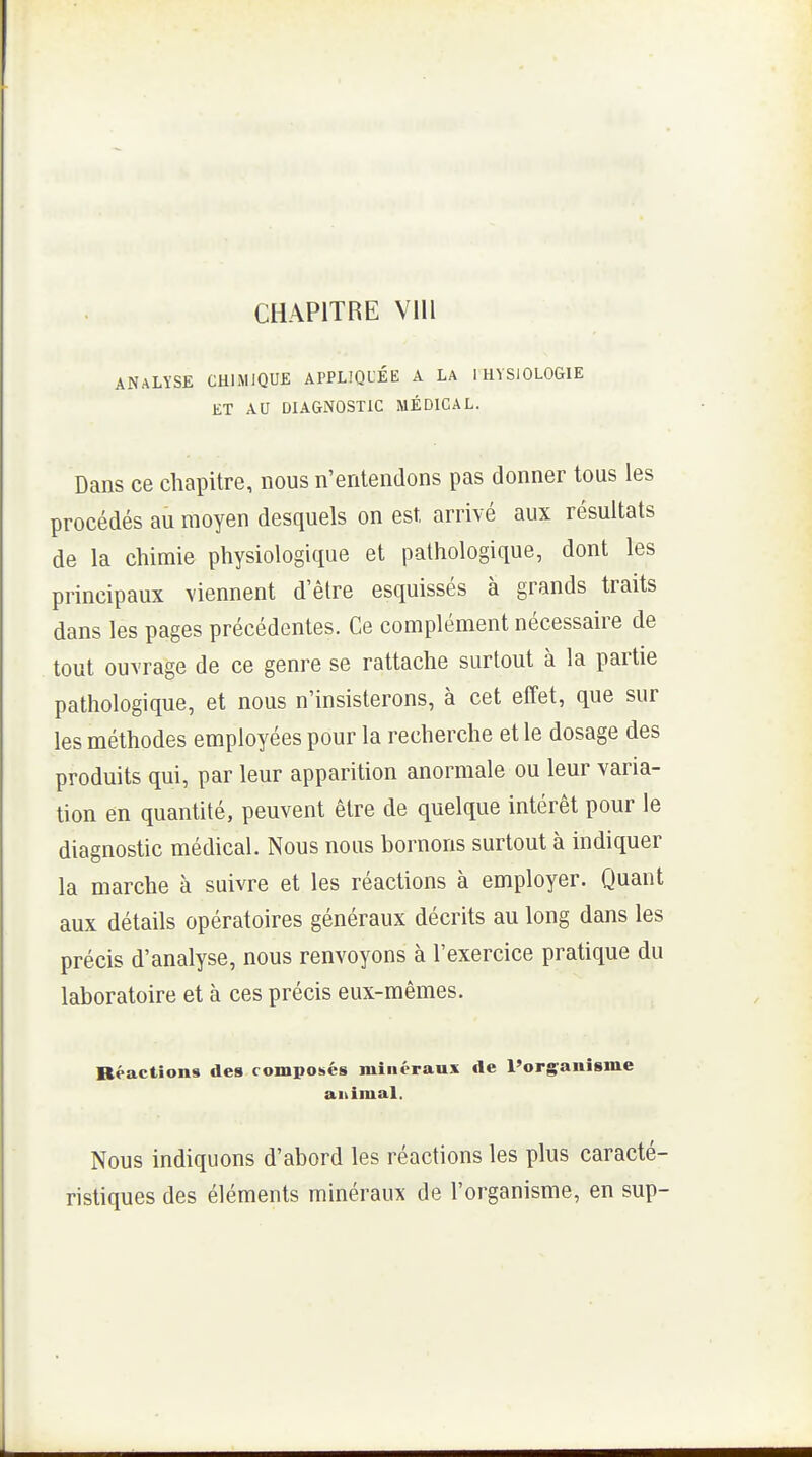 CHAPITRE Vlll ANALYSE CHIMIQUE APPLIQL'ÉE A LA IHVSIOLOGIE ET AU DIAGNOSTIC MÉDICAL. Dans ce chapitre, nous n'entendons pas donner tous les procédés au moyen desquels on est arrivé aux résultats de la chimie physiologique et pathologique, dont les principaux viennent d'être esquissés à grands traits dans les pages précédentes. Ce complément nécessaire de tout ouvrage de ce genre se rattache surtout à la partie pathologique, et nous n'insisterons, à cet effet, que sur les méthodes employées pour la recherche et le dosage des produits qui, par leur apparition anormale ou leur varia- tion en quantité, peuvent être de quelque intérêt pour le diagnostic médical. Nous nous bornons surtout à indiquer la marche à suivre et les réactions à employer. Quant aux détails opératoires généraux décrits au long dans les précis d'analyse, nous renvoyons à l'exercice pratique du laboratoire et à ces précis eux-mêmes. Réactions des composés minéraux île l'organisme aiûmal. Nous indiquons d'abord les réactions les plus caracté- ristiques des éléments minéraux de l'organisme, en sup-