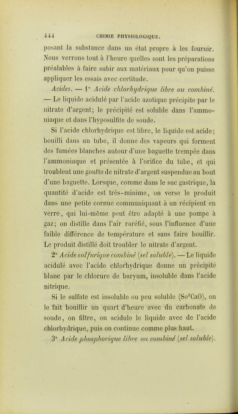 posant la substance dans un état propre à les fournir. Nous verrons tout à l'heure quelles sont les préparations préalables à faire subir aux matériaux pour qu'on puisse appliquer les essais avec certitude. Acides. — 1 Acide chlorh^jdrique libre ou combiné. — Le liquide acidulé par l'acide azotique précipite par le nitrate d'argent; le précipité est soluble dans l'ammo- niaque et dans l'hyposulfite de soude. Si l'acide chlorhydrique est libre, le liquide est acide; bouilli dans un tube, il donne des vapeurs qui forment des fumées blanches autour d'une baguette trempée dans Tammoniaque et présentée à l'orifice du tube, et qui troublent une goutte de nitrate d'argent suspendue au bout d'une baguette. Lorsque, comme dans le suc gastrique^ la quantité d'acide est très-minime, on verse le produit dans une petite cornue communiquant à un récipient en verre, qui lui-même peut être adapté à une pompe à gaz; on distille dans l'aii' raréfié, sous l'influence d'une faible différence de température et sans faire bouillir. Le produit distillé doit troubler le nitrate d'argent. 2° Acide suifurique combiyié [sel soluble). —Le liquide acidulé avec l'acide chlorhydrique donne un précipité blanc par le chlorure de baryum, insoluble dans l'acide nitrique. Si le sulfate est insoluble ou peu soluble (So^CaO), on le fait bouillir un quart d'heure avec du carbonate de soude, on filtre, on acidulé le liquide avec de l'acide chlorhydrique, puis on continue comme plus haut. 3° Acide phosphorique libre on combiné [sel soluble).