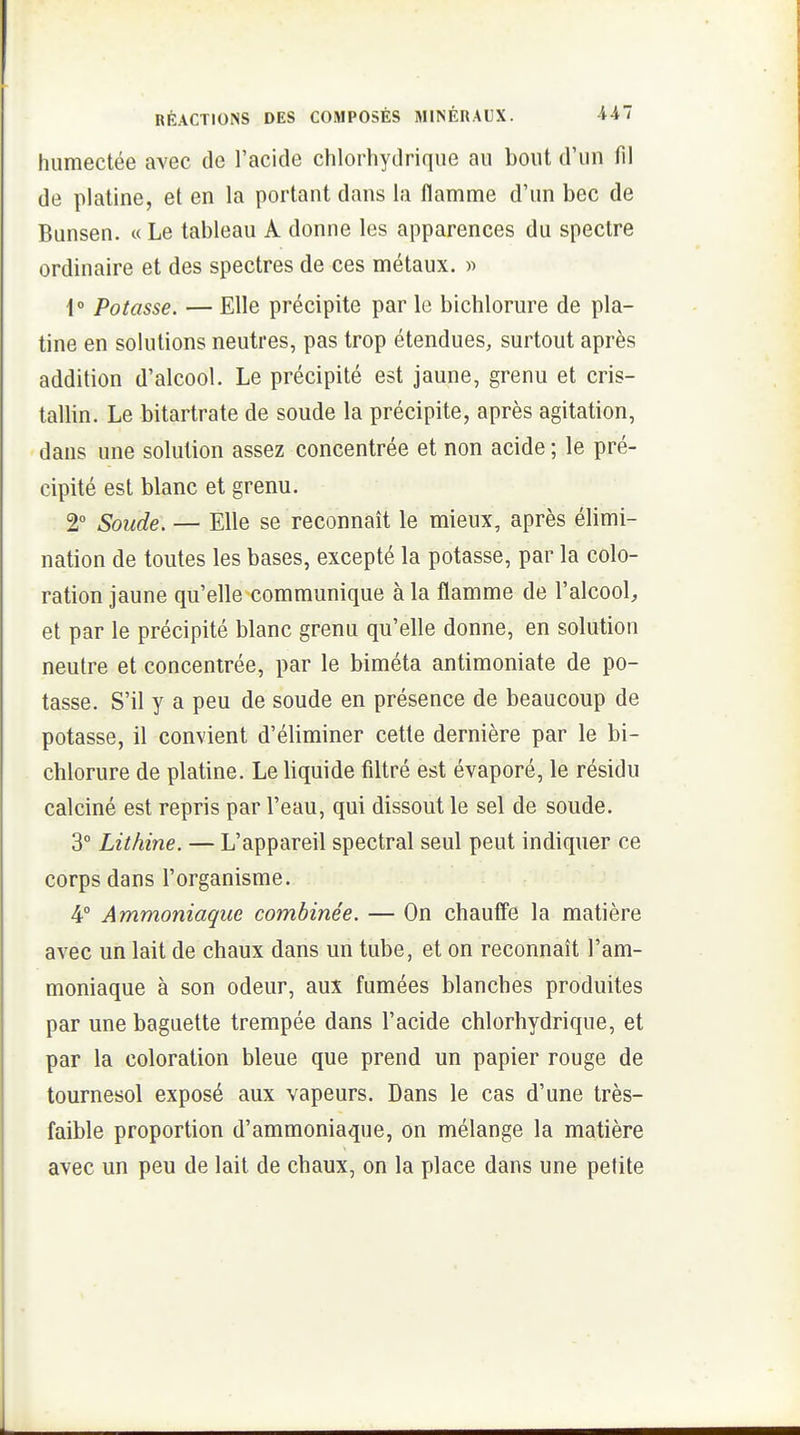 humectée avec de l'acide chlorhydrique au bout d'un fil de platine, et en la portant dans la flamme d'un bec de Bunsen. « Le tableau A donne les apparences du spectre ordinaire et des spectres de ces métaux. >> 1° Potasse. — Elle précipite par le bichlorure de pla- tine en solutions neutres, pas trop étendues, surtout après addition d'alcool. Le précipité est jaune, grenu et cris- tallin. Le bitartrate de soude la précipite, après agitation, dans une solution assez concentrée et non acide ; le pré- cipité est blanc et grenu. 2° Soude. — Elle se reconnaît le mieux, après élimi- nation de toutes les bases, excepté la potasse, par la colo- ration jaune qu'elle communique à la flamme de l'alcool;, et par le précipité blanc grenu qu'elle donne, en solution neutre et concentrée, par le biméta antimoniate de po- tasse. S'il y a peu de soude en présence de beaucoup de potasse, il convient d'éliminer cette dernière par le bi- chlorure de platine. Le liquide filtré est évaporé, le résidu calciné est repris par l'eau, qui dissout le sel de soude. 3° Lithine. — L'appareil spectral seul peut indiquer ce corps dans l'organisme. 4° Ammoniaque combinée. — On chauffe la matière avec un lait de chaux dans un tube, et on reconnaît l'am- moniaque à son odeur, aux fumées blanches produites par une baguette trempée dans l'acide chlorhydrique, et par la coloration bleue que prend un papier rouge de tournesol exposé aux vapeurs. Dans le cas d'une très- faible proportion d'ammoniaque, on mélange la matière avec un peu de lait de chaux, on la place dans une petite