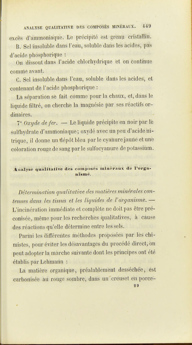 excès d'ammoniaque. Le précipité est grenu cristallin. B. Sel insoluble dans l'eau, soluble dans les acides, pas d'acide pliosphorique : On dissout dans l'acide chlorhydrique et on continue comme avant. C. Sel insoluble dans l'eau, soluble dans les acides, et contenant de l'acide phosphorique : La séparation se fait comme pour la chaux, et, dans le liquide filtré, on cherche la magnésie par ses réactifs or- dinaires. 7 Oxyde de fer. — Le liquide précipite en noir par le sulfhydrate d'ammoniaque; oxydé avec un peu d'acide ni- trique, il donne un dépôt bleu parle cyanure jaune et une coloration rouge de sang par le sulfocyanure de potassium. Analyse qualitative des compasés miaéraux de l'orga- nisme. Détermination qualitative des matières minérales con- tenues dans les tissus et les liquides de l'organisme. — L'incinération immédiate et complète ne doit pas être pré- conisée, même pour les recherches quahtatives, à cause des réactions qu'elle détermine entre les sels. Parmi les différentes méthodes proposées par les chi- mistes, pour éviter les désavantages du procédé direct, on peut adopter la marche suivante dont les principes ont été établis par Lehmann : La matière organique, préalablement desséchée, est carbonisée au rouge sombre, dans un creuset en porce- 29