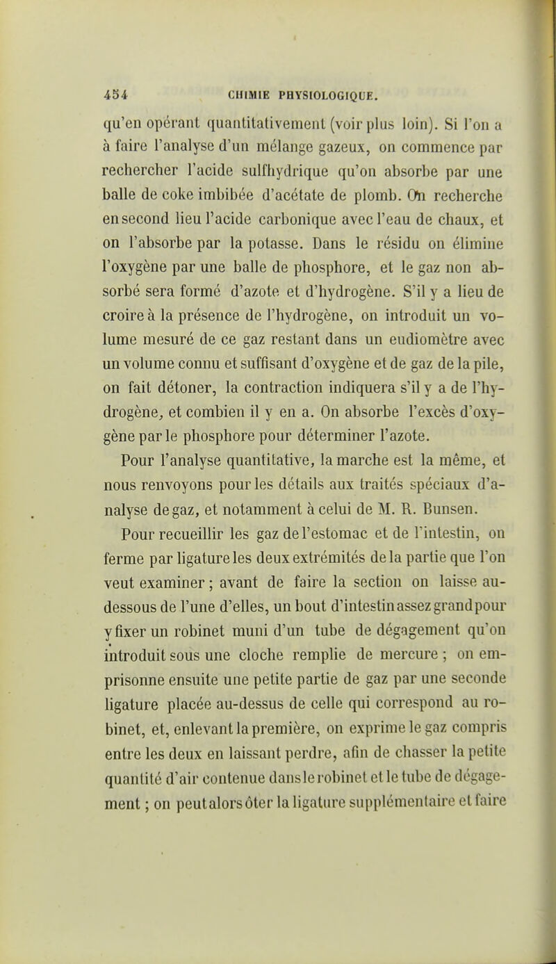 qu'en opérant quantitativement (voir plus loin). Si l'on a à faire l'analyse d'un mélange gazeux, on commence par rechercher l'acide sulfhydrique qu'on absorbe par une balle de coke imbibée d'acétate de plomb. On recherche en second lieu l'acide carbonique avec l'eau de chaux, et on l'absorbe par la potasse. Dans le résidu on élimine l'oxygène par une balle de phosphore, et le gaz non ab- sorbé sera formé d'azote et d'hydrogène. S'il y a lieu de croire à la présence de l'hydrogène, on introduit un vo- lume mesuré de ce gaz restant dans un eudiomètre avec un volume connu et suffisant d'oxygène et de gaz de la pile, on fait détoner, la contraction indiquera s'il y a de l'hy- drogène, et combien il y en a. On absorbe l'excès d'oxy- gène par le phosphore pour déterminer l'azote. Pour l'analyse quantitative, la marche est la même, et nous renvoyons pour les détails aux traités spéciaux d'a- nalyse de gaz, et notamment à celui de M. R. Bunsen. Pour recueillir les gaz de l'estomac et de l'intestin, on ferme par ligature les deux extrémités delà partie que l'on veut examiner ; avant de faire la section on laisse au- dessous de l'une d'elles, un bout d'intestin assez grand pour y fixer un robinet muni d'un tube de dégagement qu'on • introduit sous une cloche remplie de mercure ; on em- prisonne ensuite une petite partie de gaz par une seconde ligature placée au-dessus de celle qui correspond au ro- binet, et, enlevant la première, on exprime le gaz compris entre les deux en laissant perdre, afin de chasser la petite quantité d'air contenue dans le robinet et le tube de dégage- ment ; on peutalorsôter la ligature supplémentaire et faire