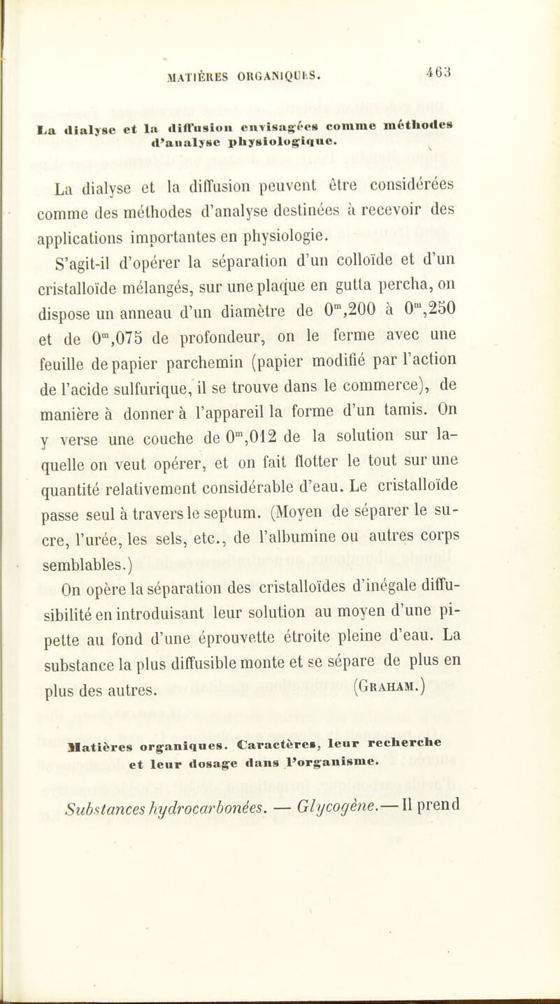 E<a dialyse et la diffusion cnYisaffées comme méthodes d'aualjse piiysiologiquc. La dialyse et la diffusion peuvent être considérées comme des méthodes d'analyse destinées ù recevoir des applications importantes en physiologie. S'agit-il d'opérer la séparation d'un colloïde et d'un cristalloïde mélangés, sur une plaque en gutla percha, on dispose un anneau d'un diamètre de O',200 à 0',250 et de 0'°,075 de profondeur, on le ferme avec une feuille de papier parchemin (papier modifié par l'action de l'acide sulfurique, il se trouve dans le commerce), de manière à donner à l'appareil la forme d'un tamis. On y verse une couche de 0',012 de la solution sur la- quelle on veut opérer, et on fait flotter le tout sur une quantité relativement considérable d'eau. Le cristalloïde passe seul à travers le septum. (Moyen de séparer le su- cre, l'urée, les sels, etc., de l'albumine ou autres corps semblables.) On opère la séparation des cristalloïdes d'inégale diffu- sibilité en introduisant leur solution au moyen d'une pi- pette au fond d'une éprouvette étroite pleine d'eau. La substance la plus diffusible monte et se sépare de plus en plus des autres. (Graham.) Matières organiques. Caractère», leur recherche et leur dosage dans l'organisme. Substances hydrocarbonées. — Glycogène.— W prend