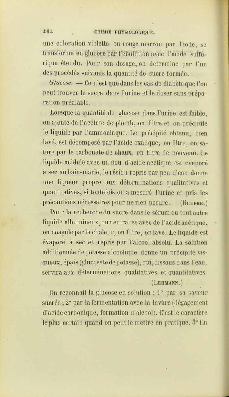 une coloration violette ou rouge marron par l'iode, se Iràiisforrne en glucose par l'ébullition avec l'acide sulîu- rique étendu. Pour son dosage, on détermine par Tun des procédés suivants la quantité de sucre formée. Glucose. — Ce n'est que dans les cas de diabète que l'on peut trouver le sucre dans l'urine et le doser sans prépa- ration préalable. Lorsque la quantité de glucose dans l'urine est faible, on ajoute de l'acétate de plomb, on filtre et on précipite le liquide par l'ammoniaque. Le précipité obtenu, bien lavé, est décomposé par l'acide oxalique, on filtre, on sa- ture par le carbonate de chaux, on filtre de nouveau. Le liquide acidulé avec un peu d'acide acétique est évaporé à sec aubain-marie, le résidu repris par peu d'eau donne une liqueur propre aux déterminations qualitatives et quantitatives, si toutefois on a mesuré l'urine et pris les précautions nécessaires pour ne rien perdre. (Brueke.) Pour la recherche du sucre dans le sérum ou tout autre liquide albumineux, on neutralise avec de l'acideacétique, on coagule par la chaleur, on filtre, on lave. Le liquide est évaporé à sec et repris par l'alcool absolu. La solution additionnée dépotasse alcoolique donne un précipité vis- queux, épais (glucosatede potasse), qui, dissous dans l'eau, servira aux déterminations qualitatives et quantitatives. (Lehmann.) On reconnaît la glucose en solution : 1° par sa saveur sucrée ; 2° par la fermentation avec la levûre (dégagement d'acide carbonique, formation d'alcool ). C'est le caractère le plus certain quand on peut le mettre en pratique. 3° En
