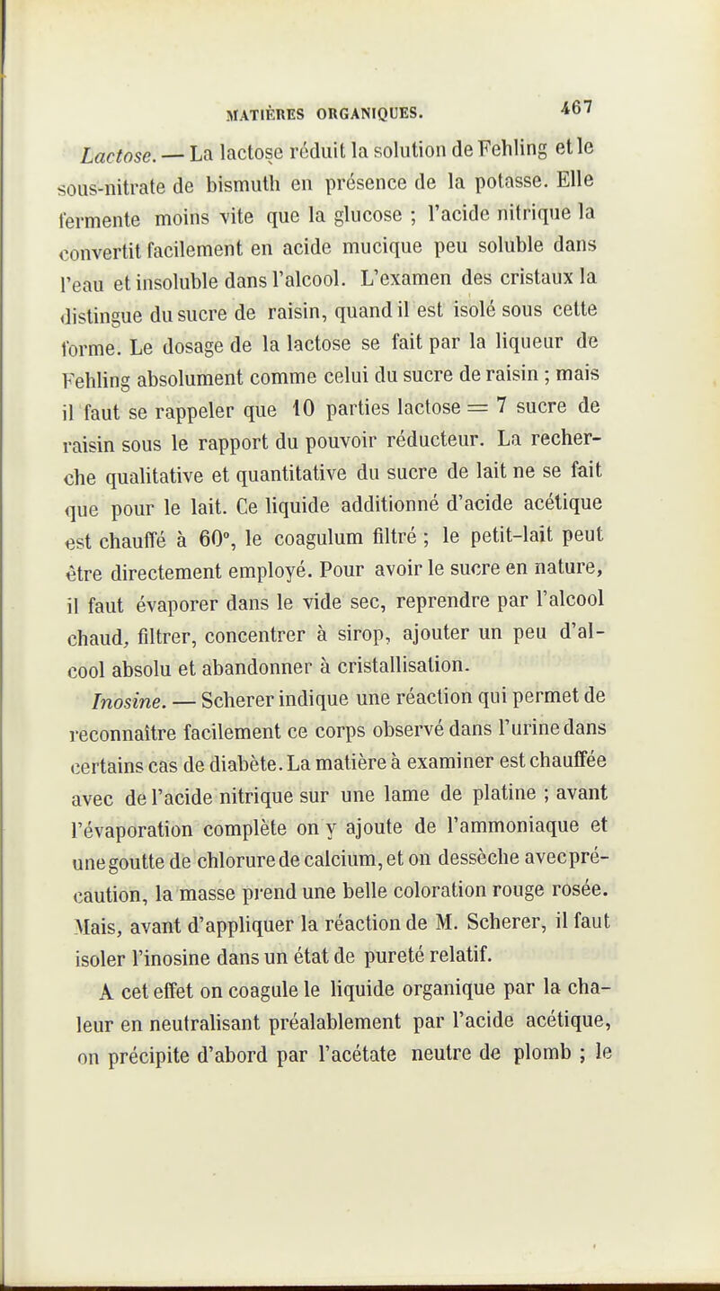 Lactose. — La lactose réduit la solution deFehling et le sous-nitrate de bismuth en présence de la potasse. Elle fermente moins vite que la glucose ; l'acide nitrique la convertit facilement en acide mucique peu soluble dans l'eau et insoluble dans l'alcool. L'examen des cristaux la distingue du sucre de raisin, quand il est isolé sous cette forme. Le dosage de la lactose se fait par la liqueur de Fehling absolument comme celui du sucre de raisin ; mais il faut se rappeler que 10 parties lactose = 7 sucre de raisin sous le rapport du pouvoir réducteur. La recher- che qualitative et quantitative du sucre de lait ne se fait que pour le lait. Ce liquide additionné d'acide acétique est chauffé à 60°, le coagulum filtré ; le petit-lait peut être directement employé. Pour avoir le sucre en nature, il faut évaporer dans le vide sec, reprendre par l'alcool chaud, filtrer, concentrer à sirop, ajouter un peu d'al- cool absolu et abandonner à cristallisation. Inosine. — Scherer indique une réaction qui permet de reconnaître facilement ce corps observé dans l'urine dans certains cas de diabète. La matière à examiner est chauffée avec de l'acide nitrique sur une lame de platine ; avant l'évaporation complète on y ajoute de l'ammoniaque et une goutte de chlorure de calcium, et on dessèche avecpré- caution, la masse prend une belle coloration rouge rosée. Mais, avant d'appliquer la réaction de M. Scherer, il faut isoler l'inosine dans un état de pureté relatif. A cet effet on coagule le liquide organique par la cha- leur en neutrahsant préalablement par l'acide acétique, on précipite d'abord par l'acétate neutre de plomb ; le