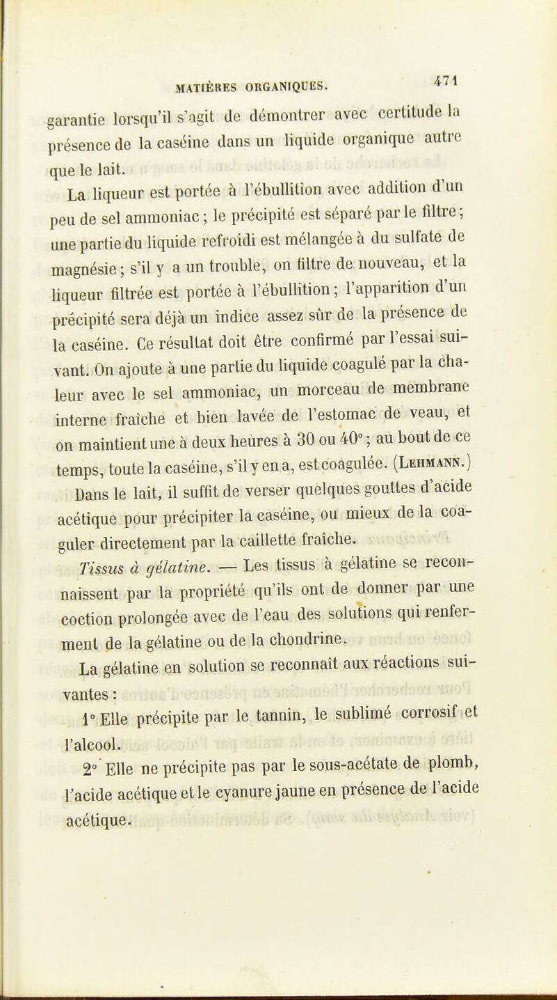 garantie lorsqu'il s'agit de démontrer avec certitude la présence de la caséine dans un liquide organique autre que le lait. La liqueur est portée à l'ébuUition avec addition d'un peu de sel ammoniac ; le précipité est séparé parle filtre; une partie du liquide refroidi est mélangée à du sulfate de magnésie; s'il y a un trouble, on filtre de nouveau, et la liqueur filtrée est portée à l'ébuUition; l'apparition d'un précipité sera déjà un indice assez sûr de la présence de la caséine. Ce résultat doit être confirmé par l'essai sui- vant. On ajoute à une partie du liquide coagulé par la cha- leur avec le sel ammoniac, un morceau de membrane interne fraîche et bien lavée de l'estomac de veau, et on maintient une à deux heures à 30 ou 40° ; au bout de ce temps, toute la caséine, s'il y en a, est coagulée. (Lehmann. ) Dans le lait, il suffit de verser quelques gouttes d'acide acétique pour précipiter la caséine, ou mieux de la coa- guler directement par la caillette fraîche. Tissus à gélatine. — Les tissus à gélatine se recon- naissent par la propriété qu'ils ont de donner par une coction prolongée avec de l'eau des solutions qui renfer- ment de la gélatine ou de la chondrine. La gélatine en solution se reconnaît aux réactions sui- vantes : l'Elle précipite par le tannin, le sublimé corrosif et l'alcool. 2° Elle ne précipite pas par le sous-acétate de plomb, l'acide acétique et le cyanure jaune en présence de l'acide acétique.